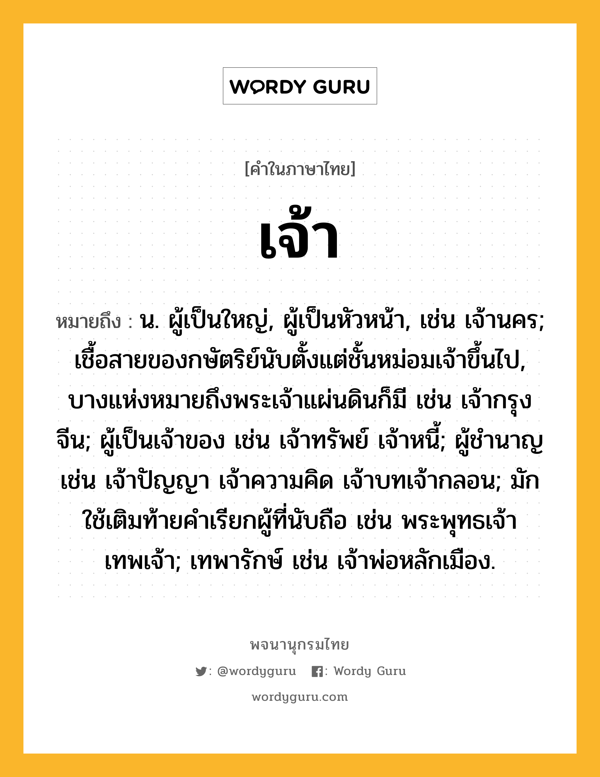 เจ้า หมายถึงอะไร?, คำในภาษาไทย เจ้า หมายถึง น. ผู้เป็นใหญ่, ผู้เป็นหัวหน้า, เช่น เจ้านคร; เชื้อสายของกษัตริย์นับตั้งแต่ชั้นหม่อมเจ้าขึ้นไป, บางแห่งหมายถึงพระเจ้าแผ่นดินก็มี เช่น เจ้ากรุงจีน; ผู้เป็นเจ้าของ เช่น เจ้าทรัพย์ เจ้าหนี้; ผู้ชํานาญ เช่น เจ้าปัญญา เจ้าความคิด เจ้าบทเจ้ากลอน; มักใช้เติมท้ายคําเรียกผู้ที่นับถือ เช่น พระพุทธเจ้า เทพเจ้า; เทพารักษ์ เช่น เจ้าพ่อหลักเมือง.