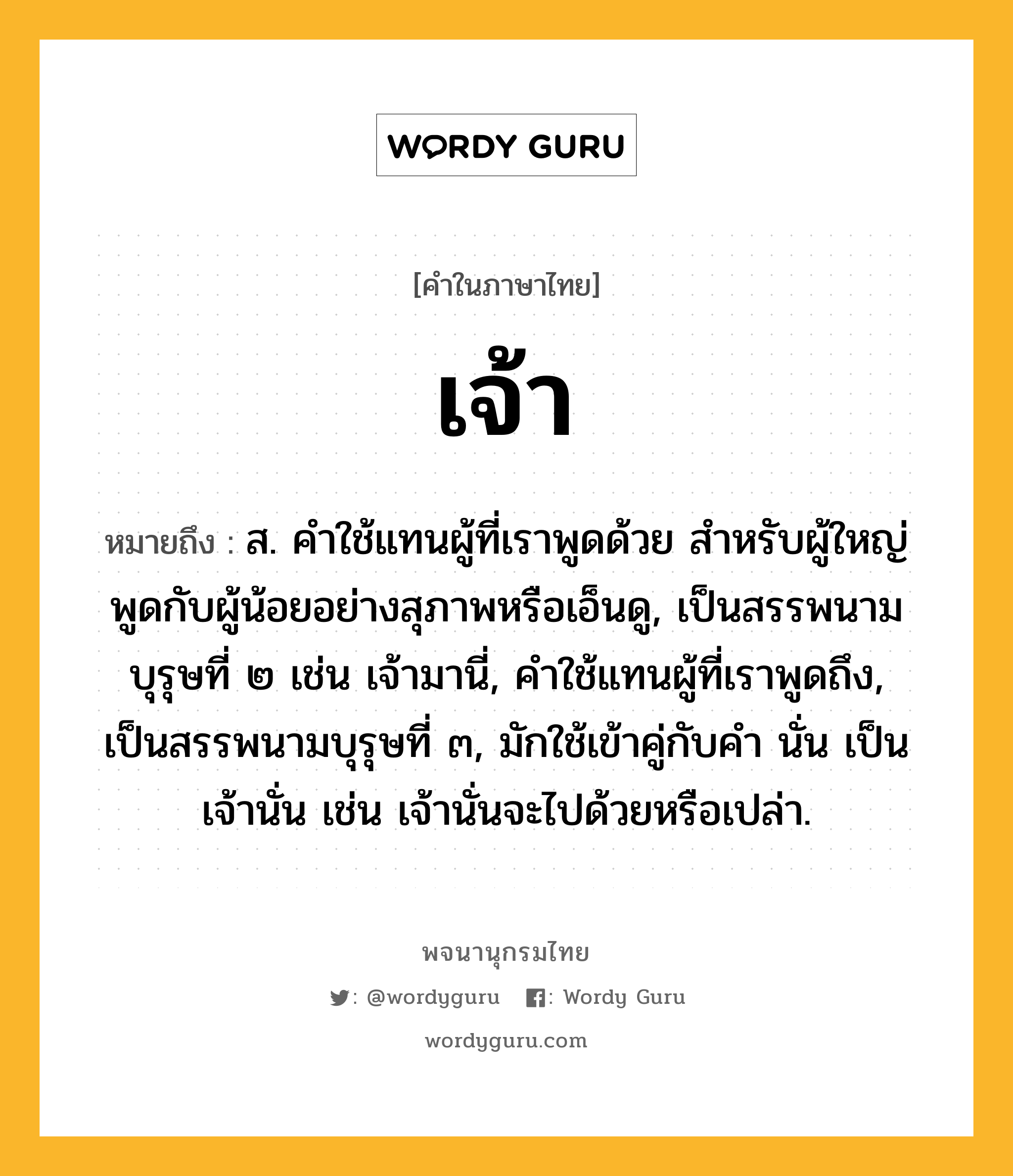 เจ้า หมายถึงอะไร?, คำในภาษาไทย เจ้า หมายถึง ส. คําใช้แทนผู้ที่เราพูดด้วย สําหรับผู้ใหญ่พูดกับผู้น้อยอย่างสุภาพหรือเอ็นดู, เป็นสรรพนามบุรุษที่ ๒ เช่น เจ้ามานี่, คําใช้แทนผู้ที่เราพูดถึง, เป็นสรรพนามบุรุษที่ ๓, มักใช้เข้าคู่กับคํา นั่น เป็น เจ้านั่น เช่น เจ้านั่นจะไปด้วยหรือเปล่า.