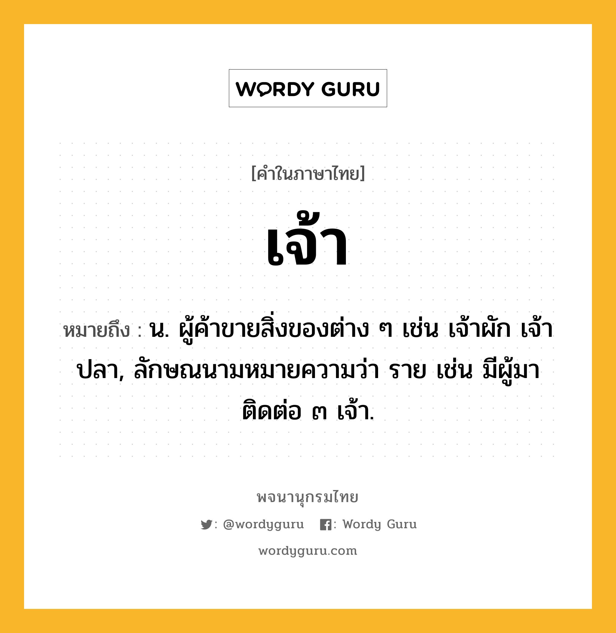 เจ้า หมายถึงอะไร?, คำในภาษาไทย เจ้า หมายถึง น. ผู้ค้าขายสิ่งของต่าง ๆ เช่น เจ้าผัก เจ้าปลา, ลักษณนามหมายความว่า ราย เช่น มีผู้มาติดต่อ ๓ เจ้า.