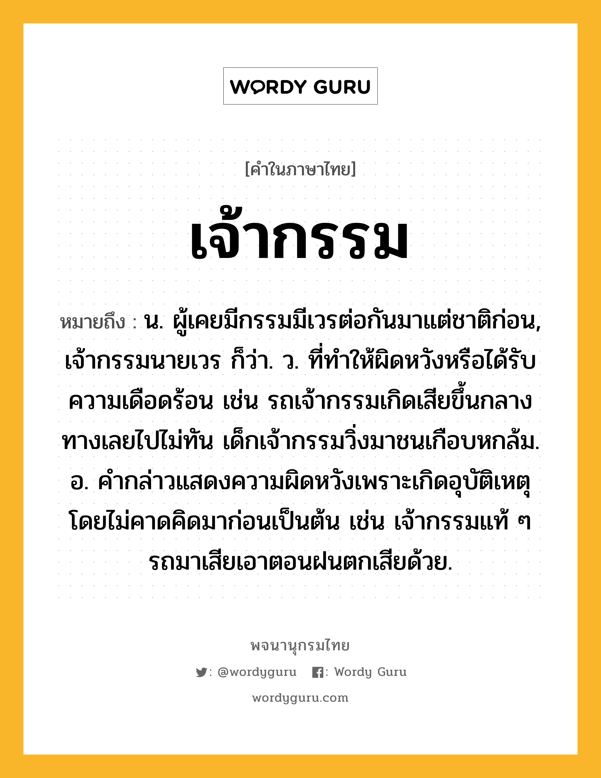 เจ้ากรรม หมายถึงอะไร?, คำในภาษาไทย เจ้ากรรม หมายถึง น. ผู้เคยมีกรรมมีเวรต่อกันมาแต่ชาติก่อน, เจ้ากรรมนายเวร ก็ว่า. ว. ที่ทำให้ผิดหวังหรือได้รับความเดือดร้อน เช่น รถเจ้ากรรมเกิดเสียขึ้นกลางทางเลยไปไม่ทัน เด็กเจ้ากรรมวิ่งมาชนเกือบหกล้ม. อ. คำกล่าวแสดงความผิดหวังเพราะเกิดอุบัติเหตุโดยไม่คาดคิดมาก่อนเป็นต้น เช่น เจ้ากรรมแท้ ๆ รถมาเสียเอาตอนฝนตกเสียด้วย.