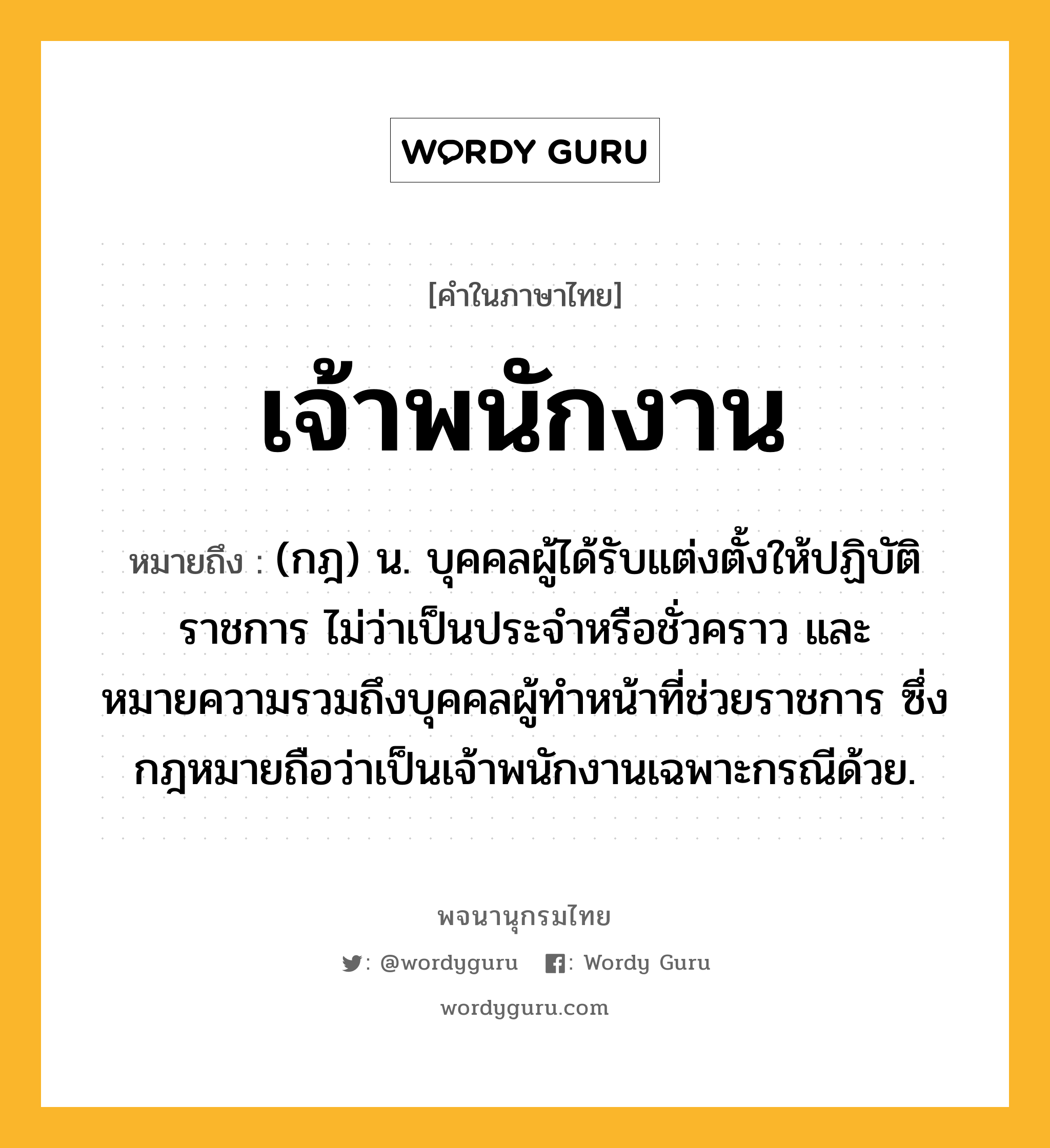 เจ้าพนักงาน หมายถึงอะไร?, คำในภาษาไทย เจ้าพนักงาน หมายถึง (กฎ) น. บุคคลผู้ได้รับแต่งตั้งให้ปฏิบัติราชการ ไม่ว่าเป็นประจําหรือชั่วคราว และหมายความรวมถึงบุคคลผู้ทําหน้าที่ช่วยราชการ ซึ่งกฎหมายถือว่าเป็นเจ้าพนักงานเฉพาะกรณีด้วย.