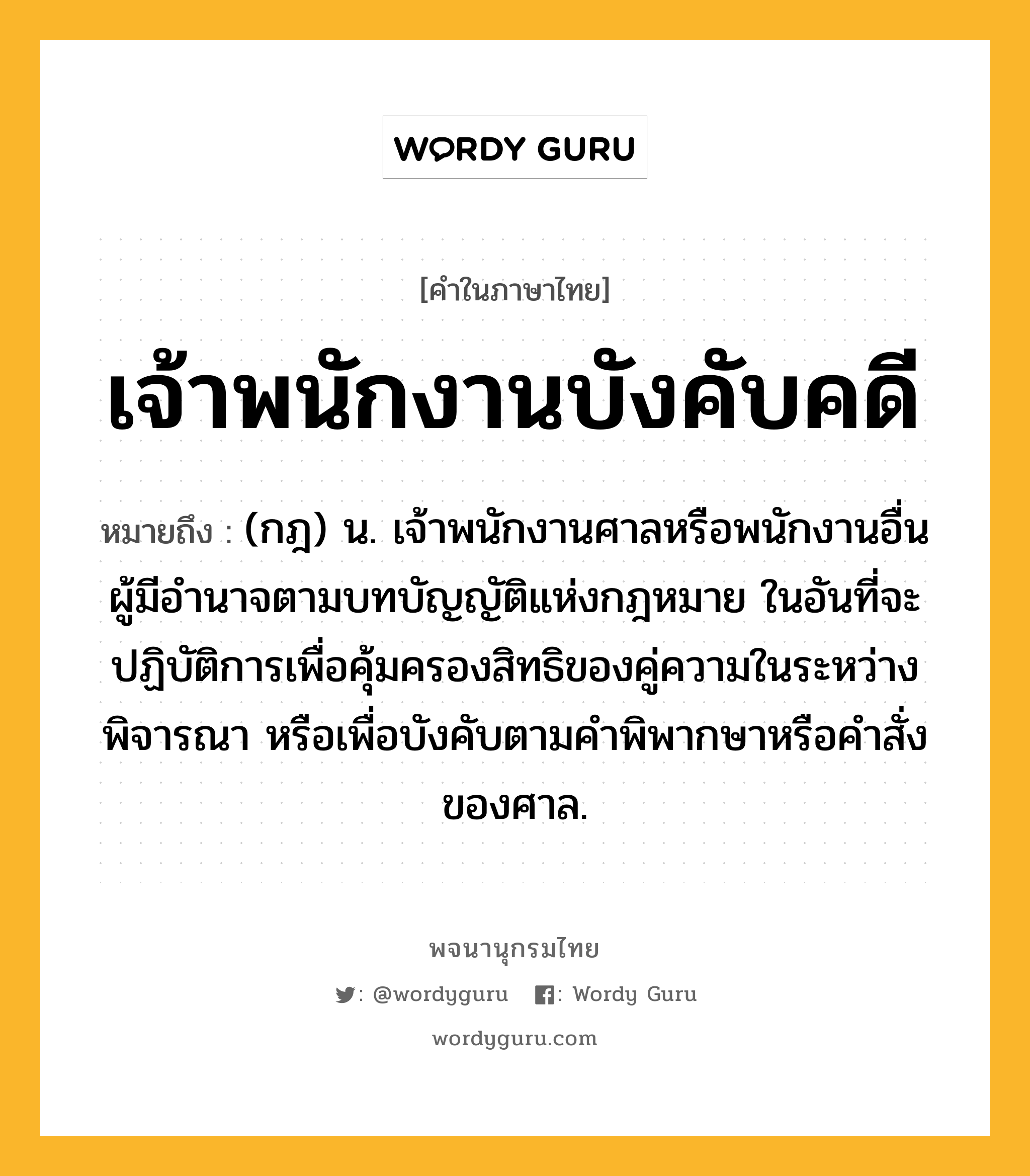 เจ้าพนักงานบังคับคดี หมายถึงอะไร?, คำในภาษาไทย เจ้าพนักงานบังคับคดี หมายถึง (กฎ) น. เจ้าพนักงานศาลหรือพนักงานอื่น ผู้มีอํานาจตามบทบัญญัติแห่งกฎหมาย ในอันที่จะปฏิบัติการเพื่อคุ้มครองสิทธิของคู่ความในระหว่างพิจารณา หรือเพื่อบังคับตามคําพิพากษาหรือคําสั่งของศาล.