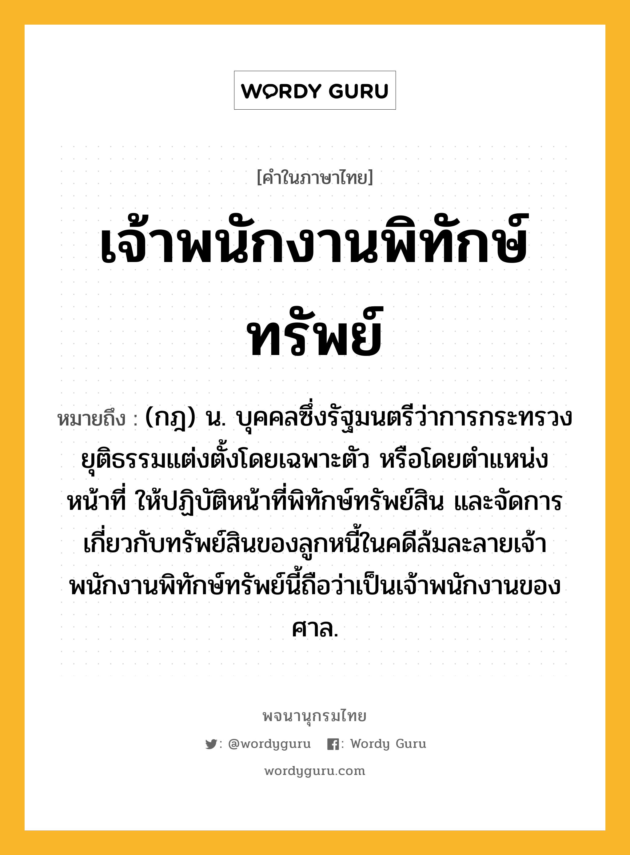 เจ้าพนักงานพิทักษ์ทรัพย์ หมายถึงอะไร?, คำในภาษาไทย เจ้าพนักงานพิทักษ์ทรัพย์ หมายถึง (กฎ) น. บุคคลซึ่งรัฐมนตรีว่าการกระทรวงยุติธรรมแต่งตั้งโดยเฉพาะตัว หรือโดยตําแหน่งหน้าที่ ให้ปฏิบัติหน้าที่พิทักษ์ทรัพย์สิน และจัดการเกี่ยวกับทรัพย์สินของลูกหนี้ในคดีล้มละลายเจ้าพนักงานพิทักษ์ทรัพย์นี้ถือว่าเป็นเจ้าพนักงานของศาล.