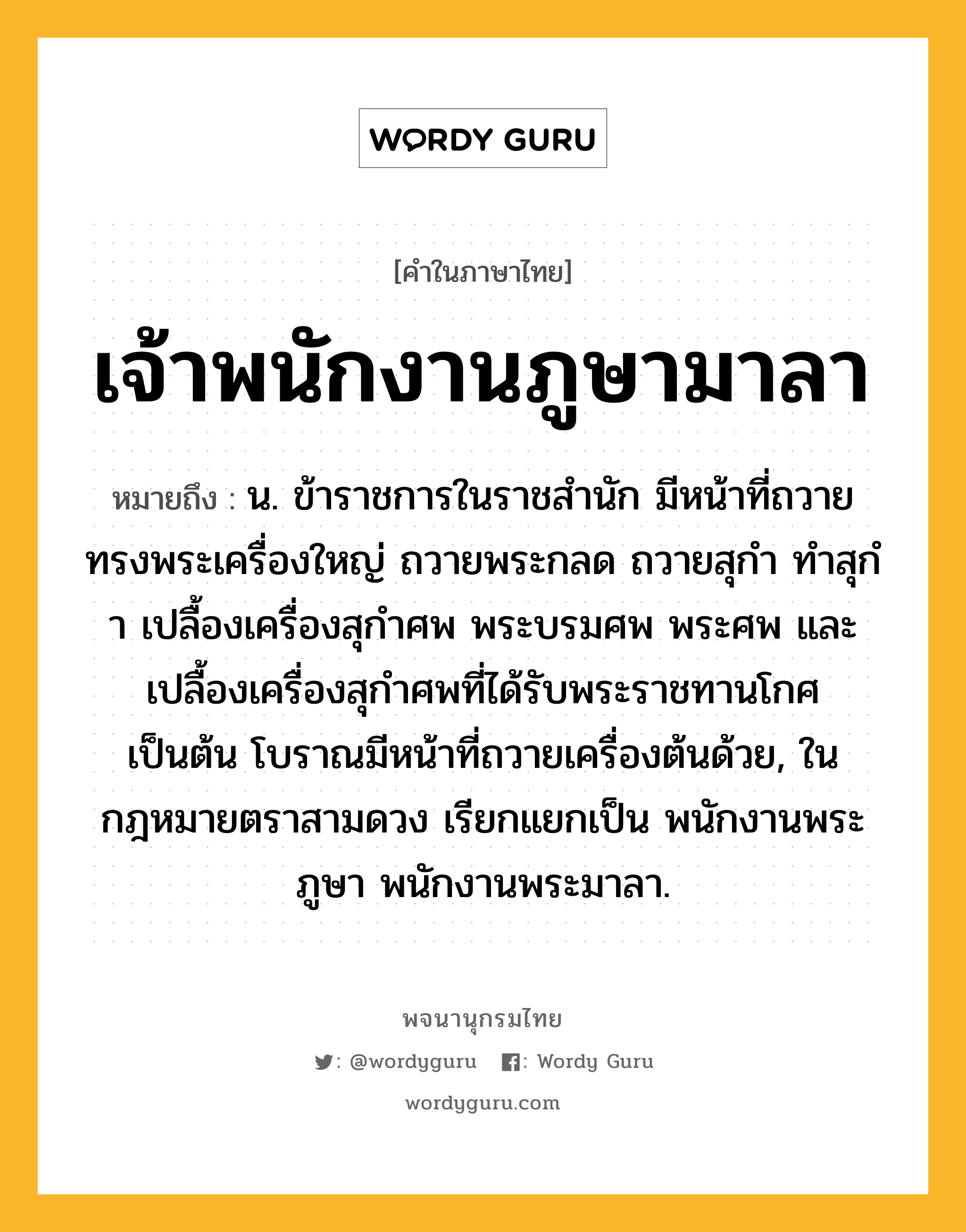 เจ้าพนักงานภูษามาลา หมายถึงอะไร?, คำในภาษาไทย เจ้าพนักงานภูษามาลา หมายถึง น. ข้าราชการในราชสํานัก มีหน้าที่ถวายทรงพระเครื่องใหญ่ ถวายพระกลด ถวายสุกํา ทําสุกํา เปลื้องเครื่องสุกําศพ พระบรมศพ พระศพ และเปลื้องเครื่องสุกําศพที่ได้รับพระราชทานโกศ เป็นต้น โบราณมีหน้าที่ถวายเครื่องต้นด้วย, ในกฎหมายตราสามดวง เรียกแยกเป็น พนักงานพระภูษา พนักงานพระมาลา.