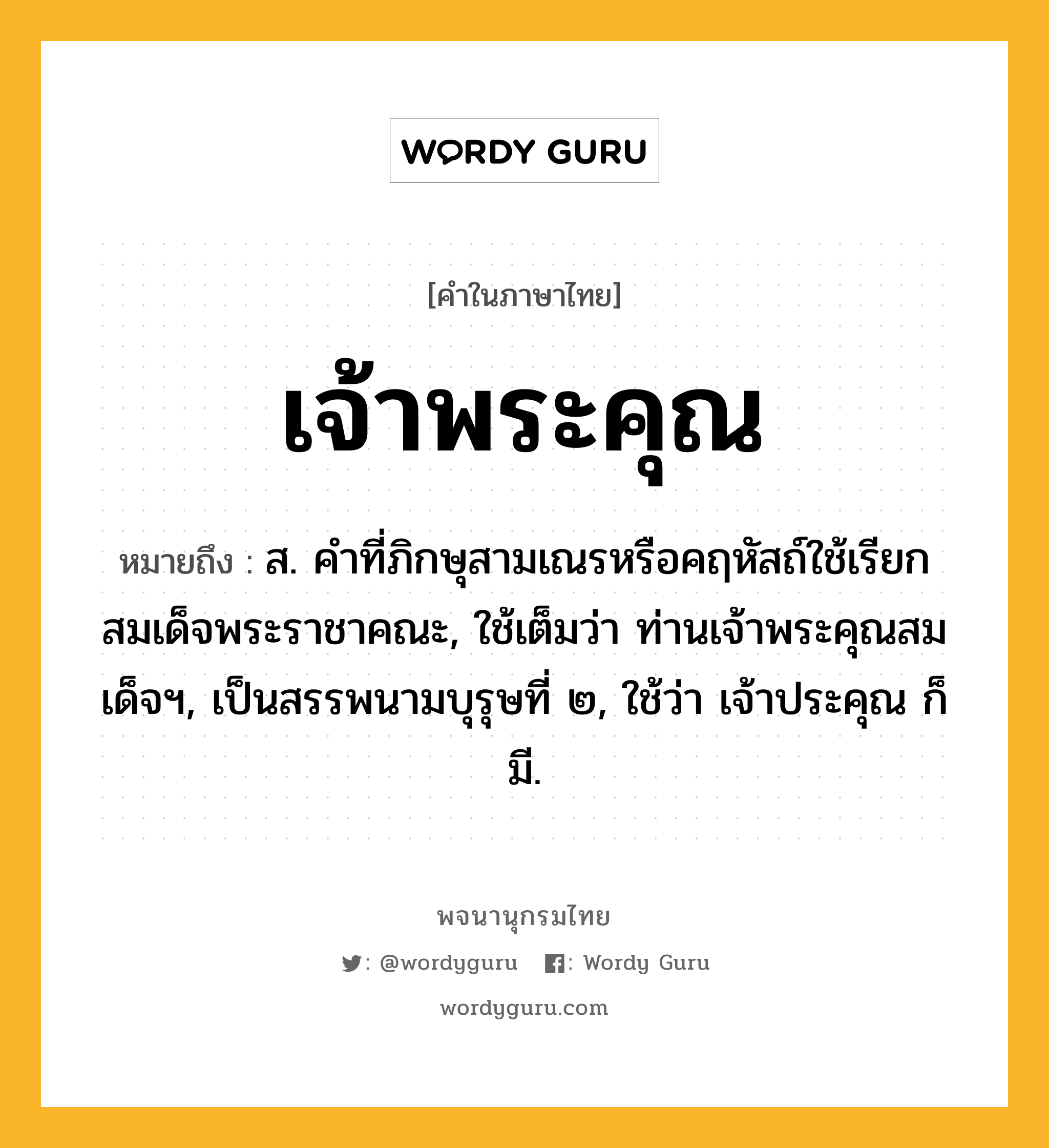 เจ้าพระคุณ หมายถึงอะไร?, คำในภาษาไทย เจ้าพระคุณ หมายถึง ส. คำที่ภิกษุสามเณรหรือคฤหัสถ์ใช้เรียกสมเด็จพระราชาคณะ, ใช้เต็มว่า ท่านเจ้าพระคุณสมเด็จฯ, เป็นสรรพนามบุรุษที่ ๒, ใช้ว่า เจ้าประคุณ ก็มี.