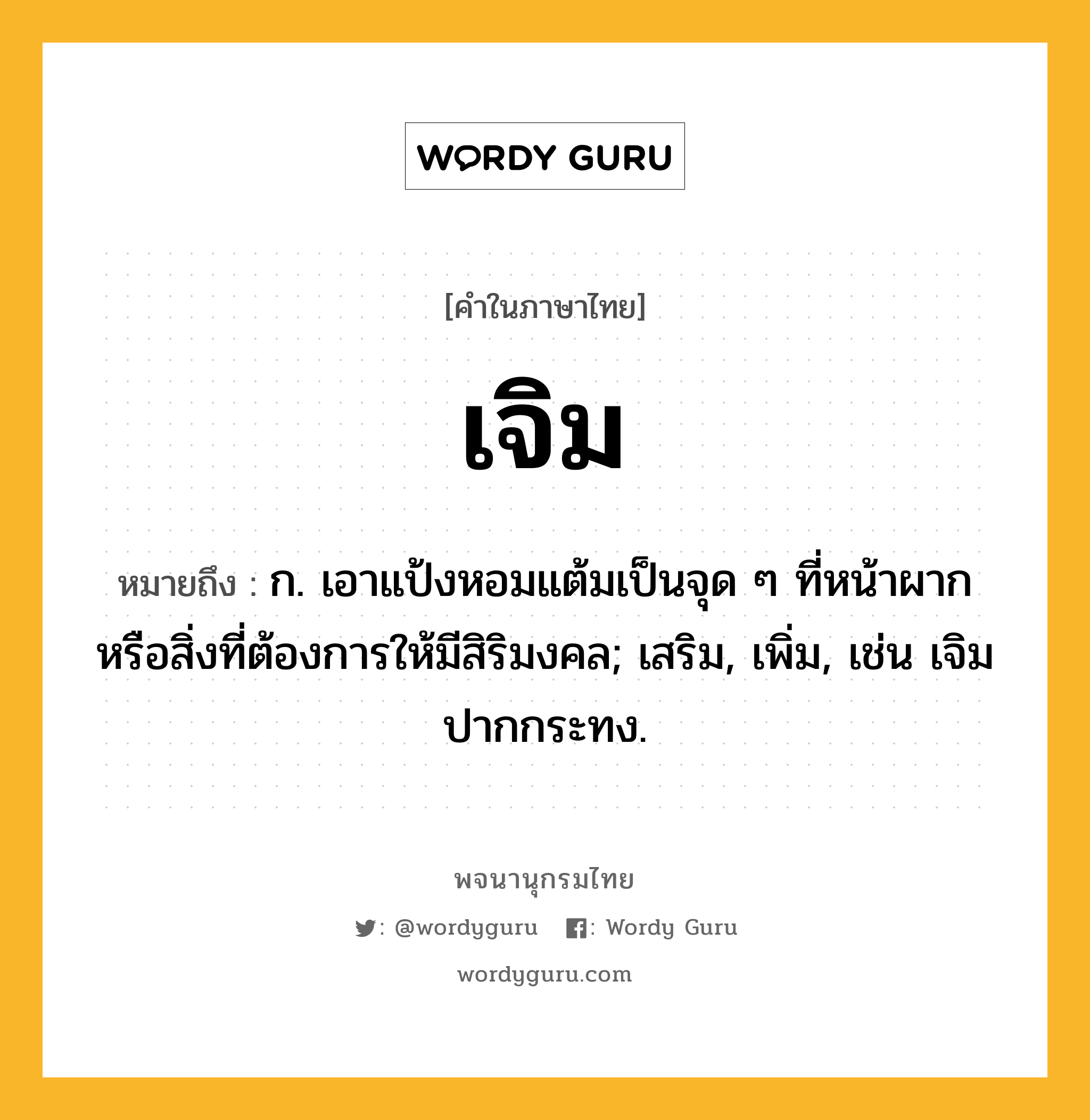 เจิม ความหมาย หมายถึงอะไร?, คำในภาษาไทย เจิม หมายถึง ก. เอาแป้งหอมแต้มเป็นจุด ๆ ที่หน้าผากหรือสิ่งที่ต้องการให้มีสิริมงคล; เสริม, เพิ่ม, เช่น เจิมปากกระทง.