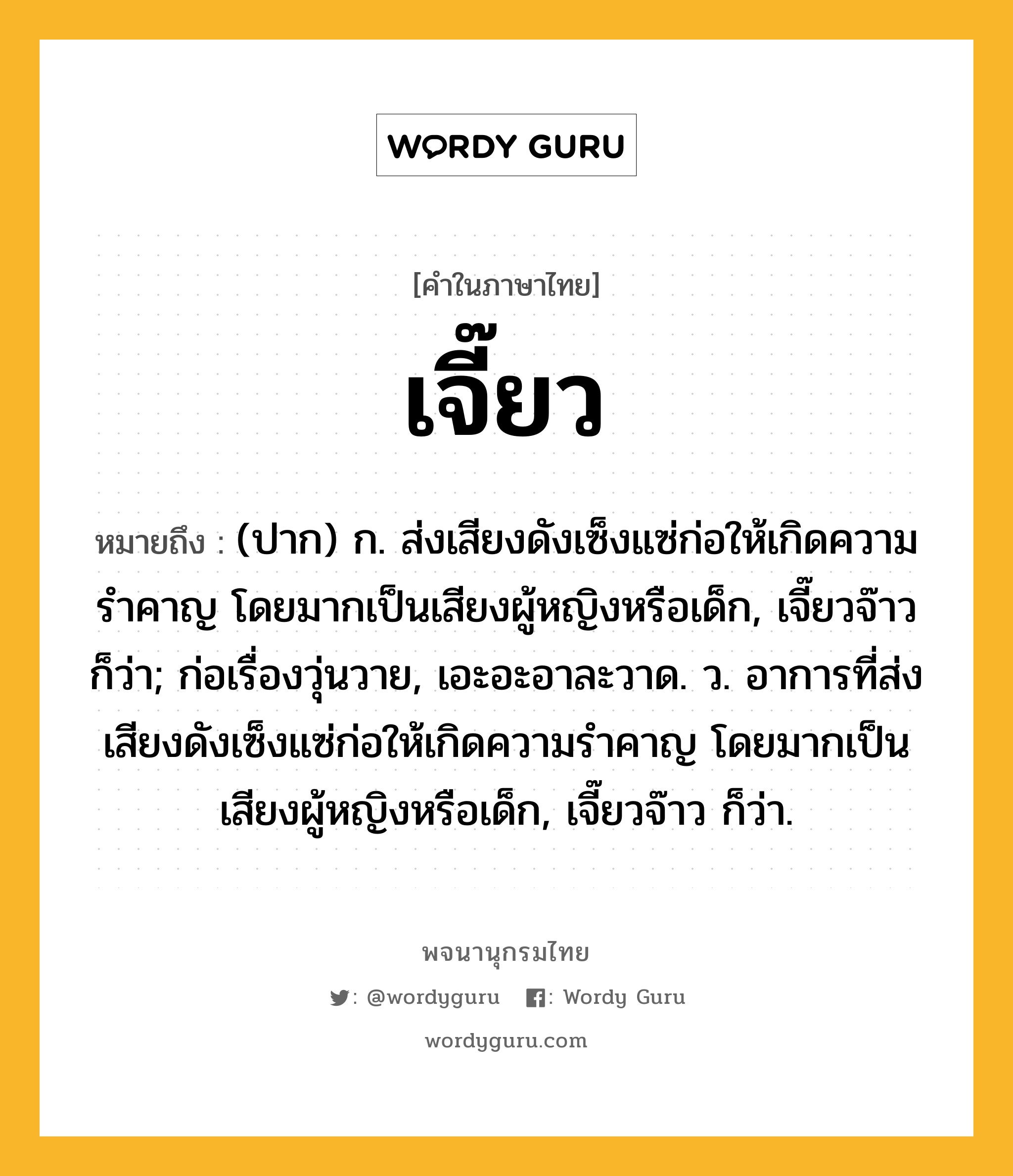 เจี๊ยว หมายถึงอะไร?, คำในภาษาไทย เจี๊ยว หมายถึง (ปาก) ก. ส่งเสียงดังเซ็งแซ่ก่อให้เกิดความรำคาญ โดยมากเป็นเสียงผู้หญิงหรือเด็ก, เจี๊ยวจ๊าว ก็ว่า; ก่อเรื่องวุ่นวาย, เอะอะอาละวาด. ว. อาการที่ส่งเสียงดังเซ็งแซ่ก่อให้เกิดความรำคาญ โดยมากเป็นเสียงผู้หญิงหรือเด็ก, เจี๊ยวจ๊าว ก็ว่า.