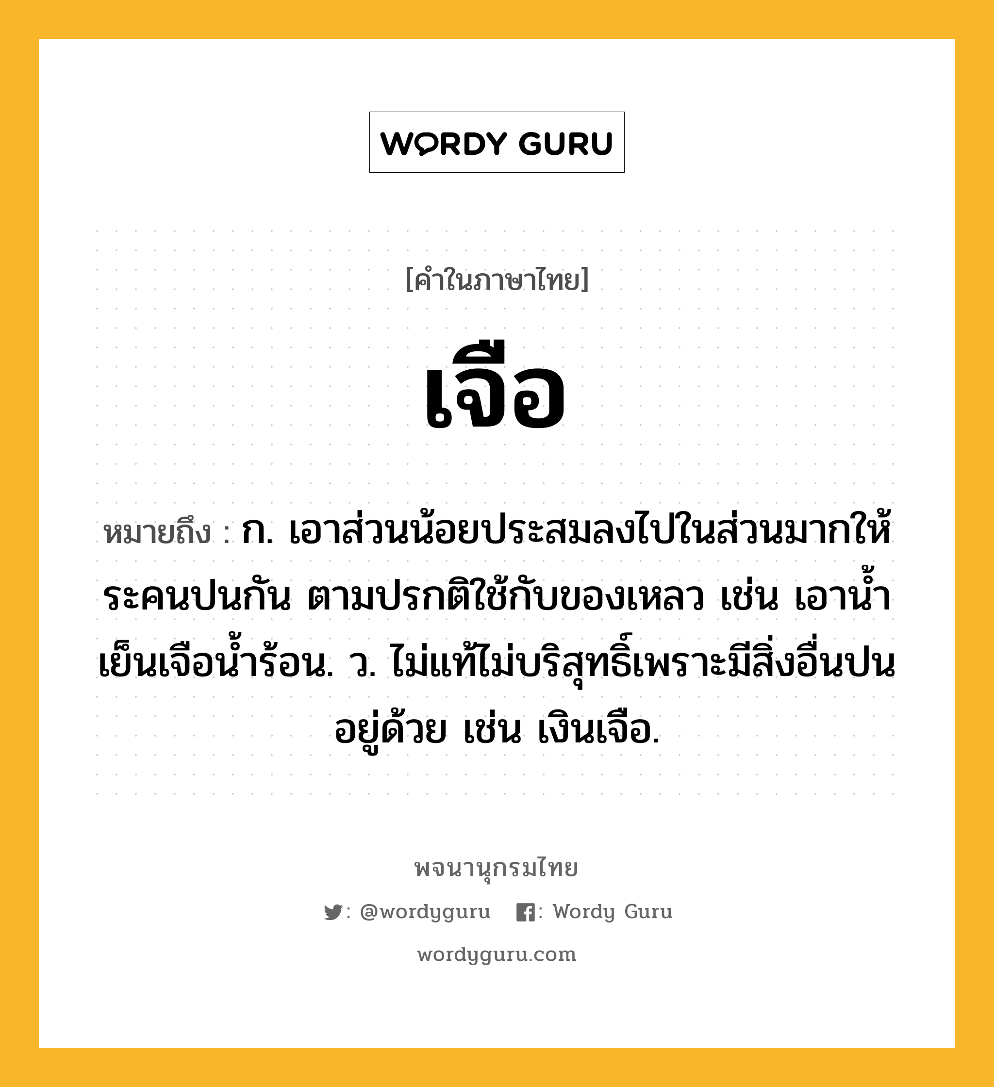 เจือ ความหมาย หมายถึงอะไร?, คำในภาษาไทย เจือ หมายถึง ก. เอาส่วนน้อยประสมลงไปในส่วนมากให้ระคนปนกัน ตามปรกติใช้กับของเหลว เช่น เอานํ้าเย็นเจือนํ้าร้อน. ว. ไม่แท้ไม่บริสุทธิ์เพราะมีสิ่งอื่นปนอยู่ด้วย เช่น เงินเจือ.