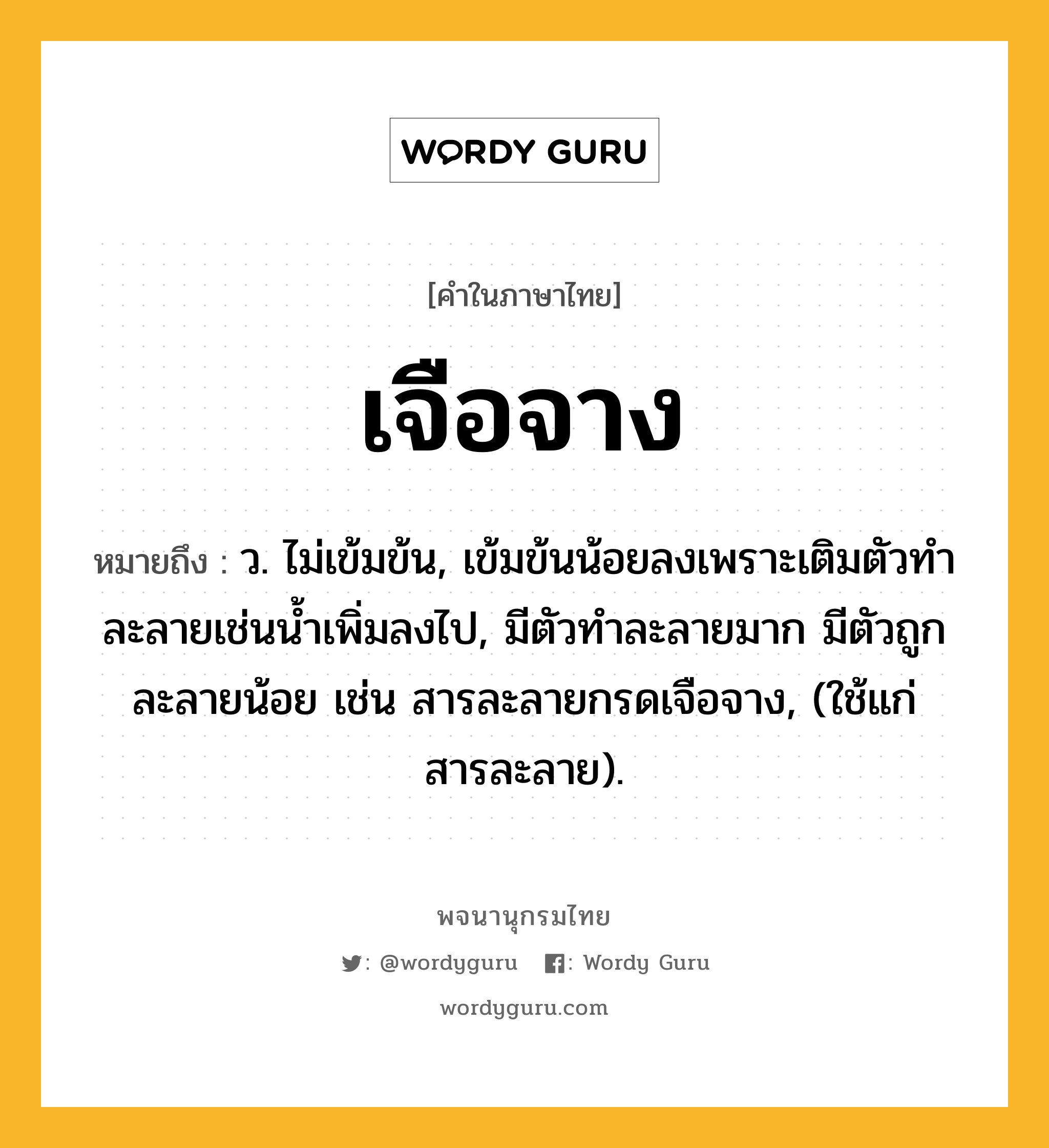 เจือจาง ความหมาย หมายถึงอะไร?, คำในภาษาไทย เจือจาง หมายถึง ว. ไม่เข้มข้น, เข้มข้นน้อยลงเพราะเติมตัวทําละลายเช่นนํ้าเพิ่มลงไป, มีตัวทําละลายมาก มีตัวถูกละลายน้อย เช่น สารละลายกรดเจือจาง, (ใช้แก่สารละลาย).