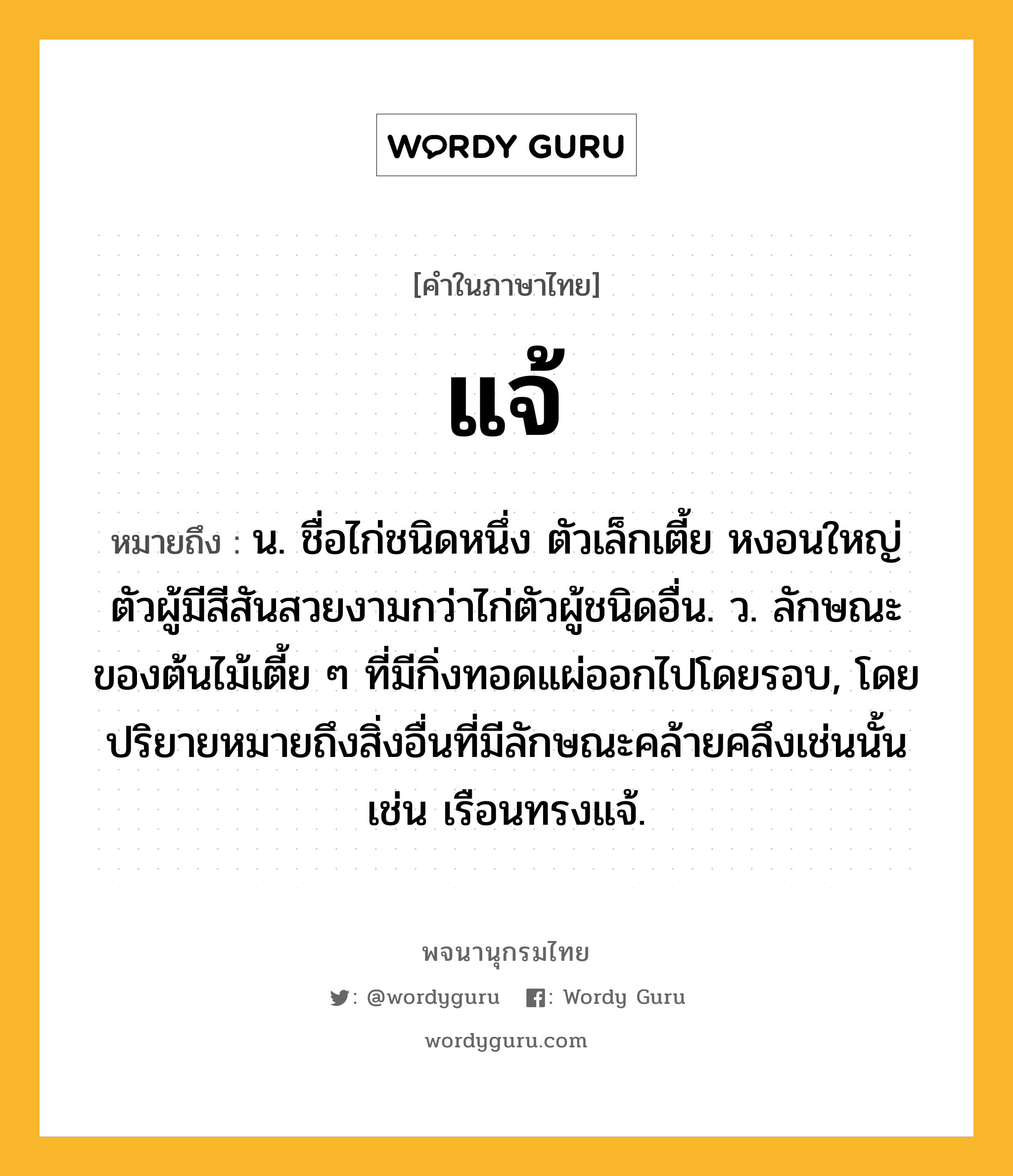 แจ้ หมายถึงอะไร?, คำในภาษาไทย แจ้ หมายถึง น. ชื่อไก่ชนิดหนึ่ง ตัวเล็กเตี้ย หงอนใหญ่ ตัวผู้มีสีสันสวยงามกว่าไก่ตัวผู้ชนิดอื่น. ว. ลักษณะของต้นไม้เตี้ย ๆ ที่มีกิ่งทอดแผ่ออกไปโดยรอบ, โดยปริยายหมายถึงสิ่งอื่นที่มีลักษณะคล้ายคลึงเช่นนั้น เช่น เรือนทรงแจ้.