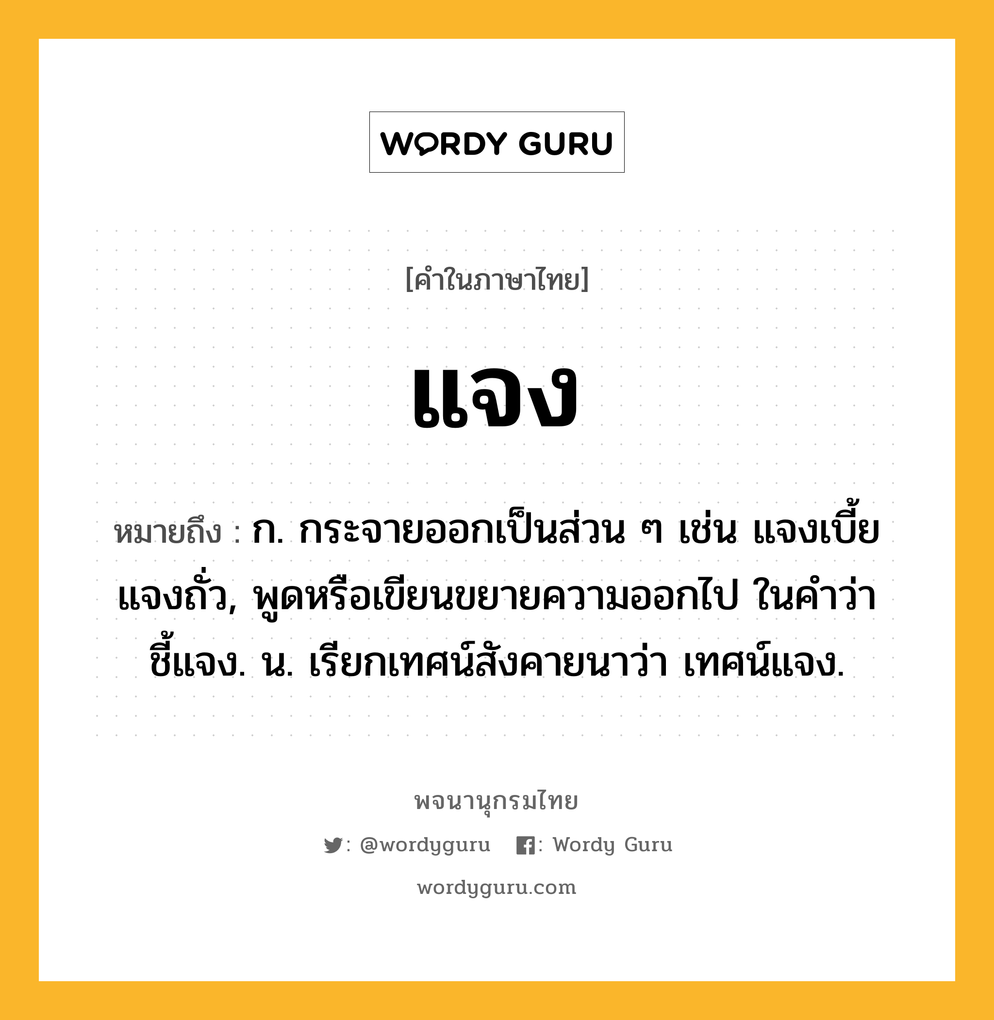 แจง หมายถึงอะไร?, คำในภาษาไทย แจง หมายถึง ก. กระจายออกเป็นส่วน ๆ เช่น แจงเบี้ย แจงถั่ว, พูดหรือเขียนขยายความออกไป ในคำว่า ชี้แจง. น. เรียกเทศน์สังคายนาว่า เทศน์แจง.