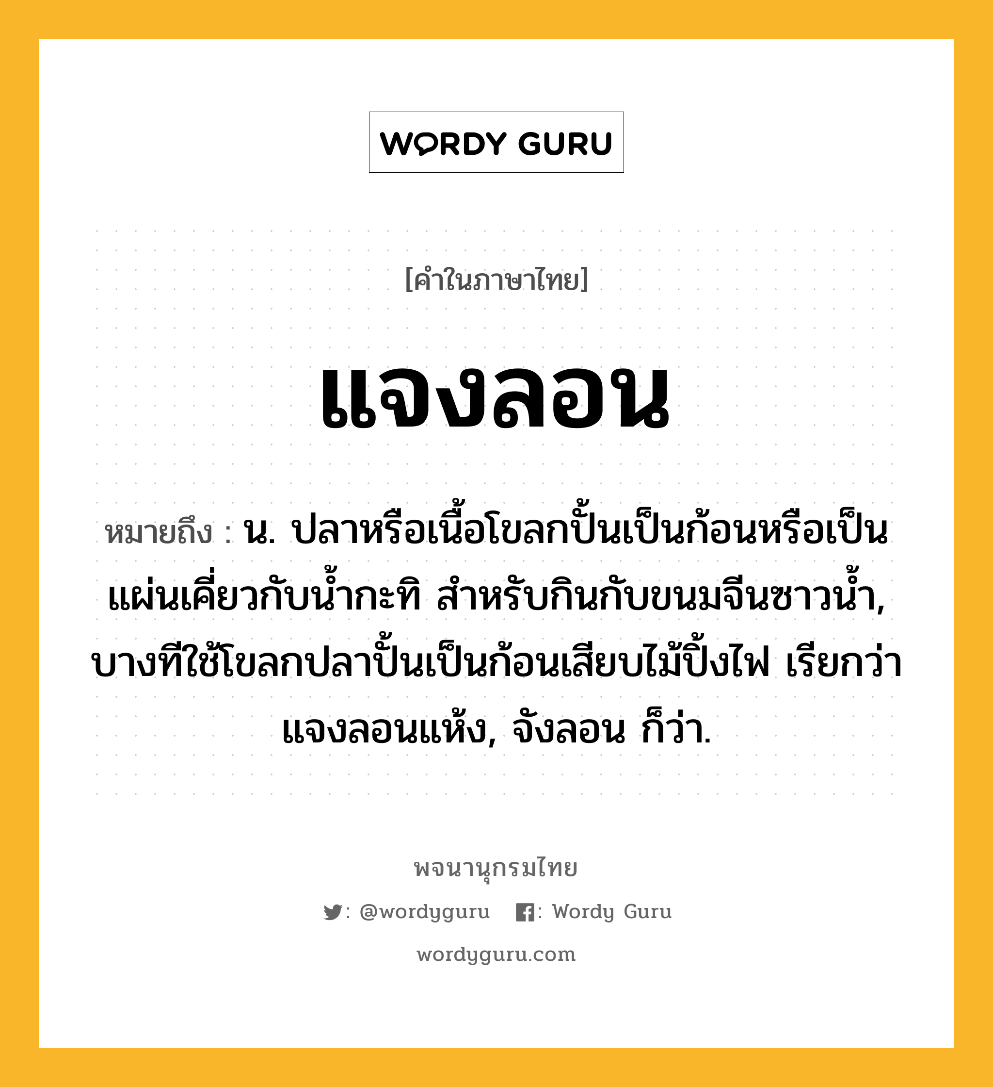 แจงลอน หมายถึงอะไร?, คำในภาษาไทย แจงลอน หมายถึง น. ปลาหรือเนื้อโขลกปั้นเป็นก้อนหรือเป็นแผ่นเคี่ยวกับนํ้ากะทิ สําหรับกินกับขนมจีนซาวนํ้า, บางทีใช้โขลกปลาปั้นเป็นก้อนเสียบไม้ปิ้งไฟ เรียกว่า แจงลอนแห้ง, จังลอน ก็ว่า.