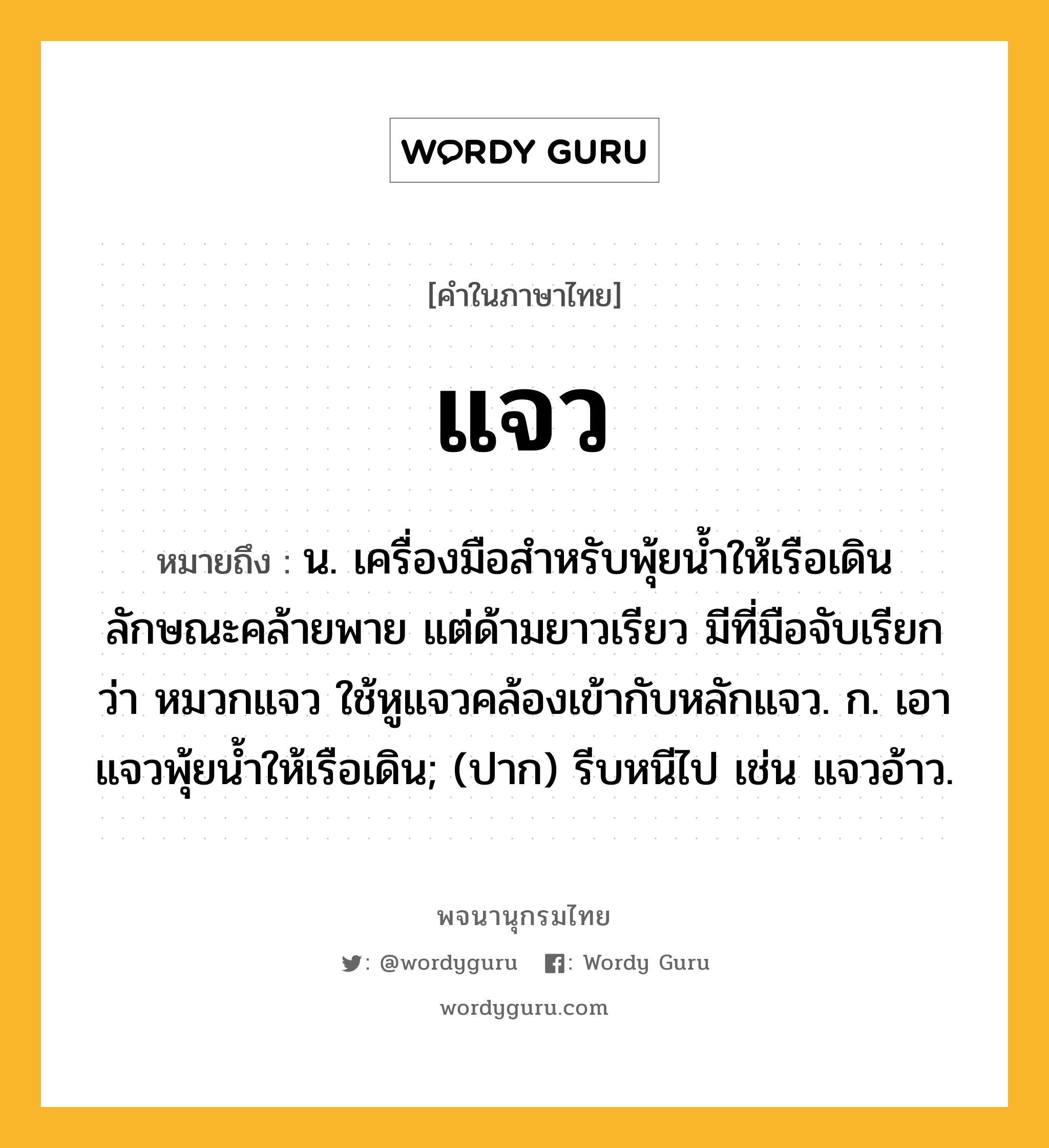 แจว หมายถึงอะไร?, คำในภาษาไทย แจว หมายถึง น. เครื่องมือสำหรับพุ้ยนํ้าให้เรือเดิน ลักษณะคล้ายพาย แต่ด้ามยาวเรียว มีที่มือจับเรียกว่า หมวกแจว ใช้หูแจวคล้องเข้ากับหลักแจว. ก. เอาแจวพุ้ยนํ้าให้เรือเดิน; (ปาก) รีบหนีไป เช่น แจวอ้าว.