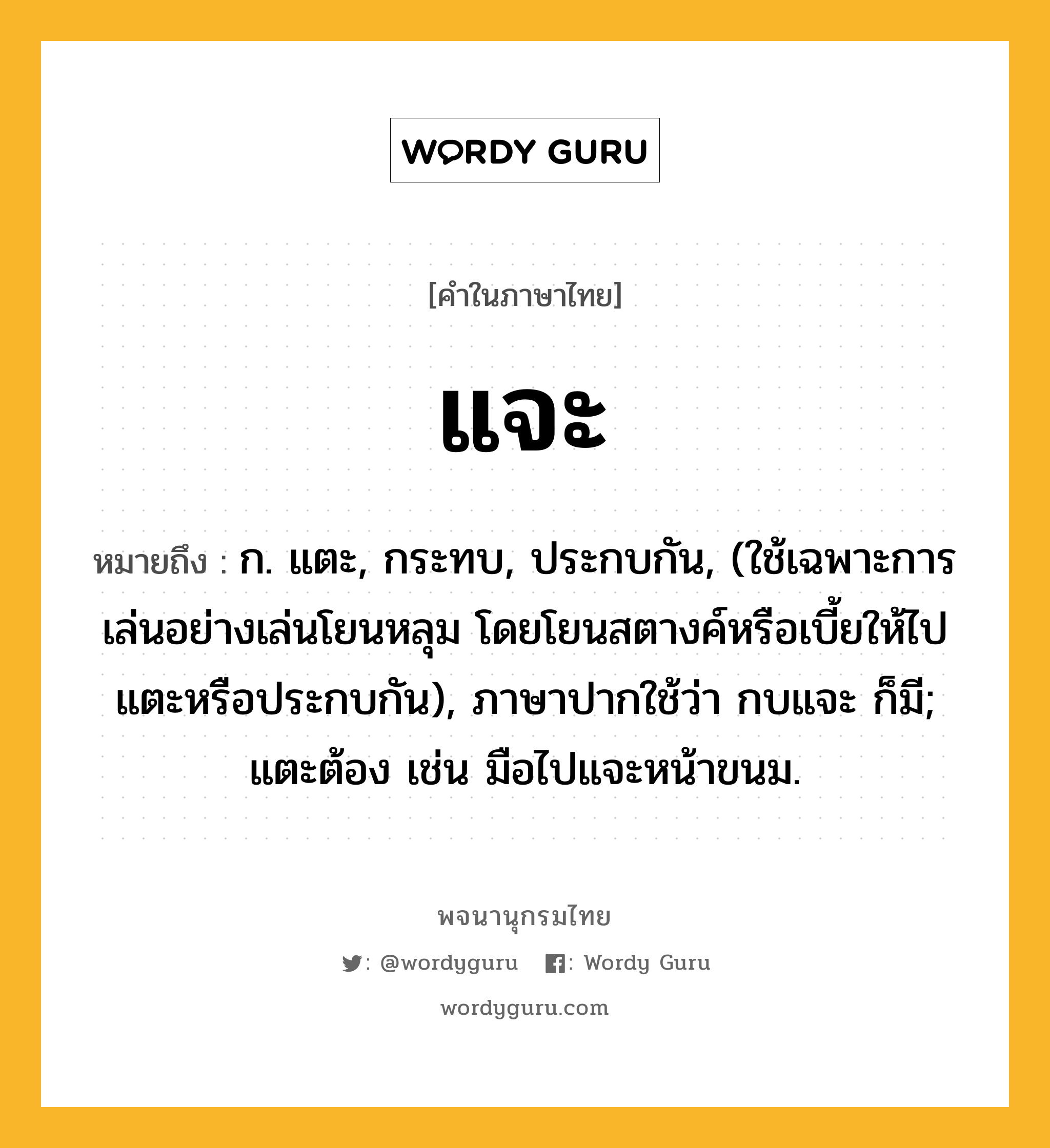 แจะ หมายถึงอะไร?, คำในภาษาไทย แจะ หมายถึง ก. แตะ, กระทบ, ประกบกัน, (ใช้เฉพาะการเล่นอย่างเล่นโยนหลุม โดยโยนสตางค์หรือเบี้ยให้ไปแตะหรือประกบกัน), ภาษาปากใช้ว่า กบแจะ ก็มี; แตะต้อง เช่น มือไปแจะหน้าขนม.