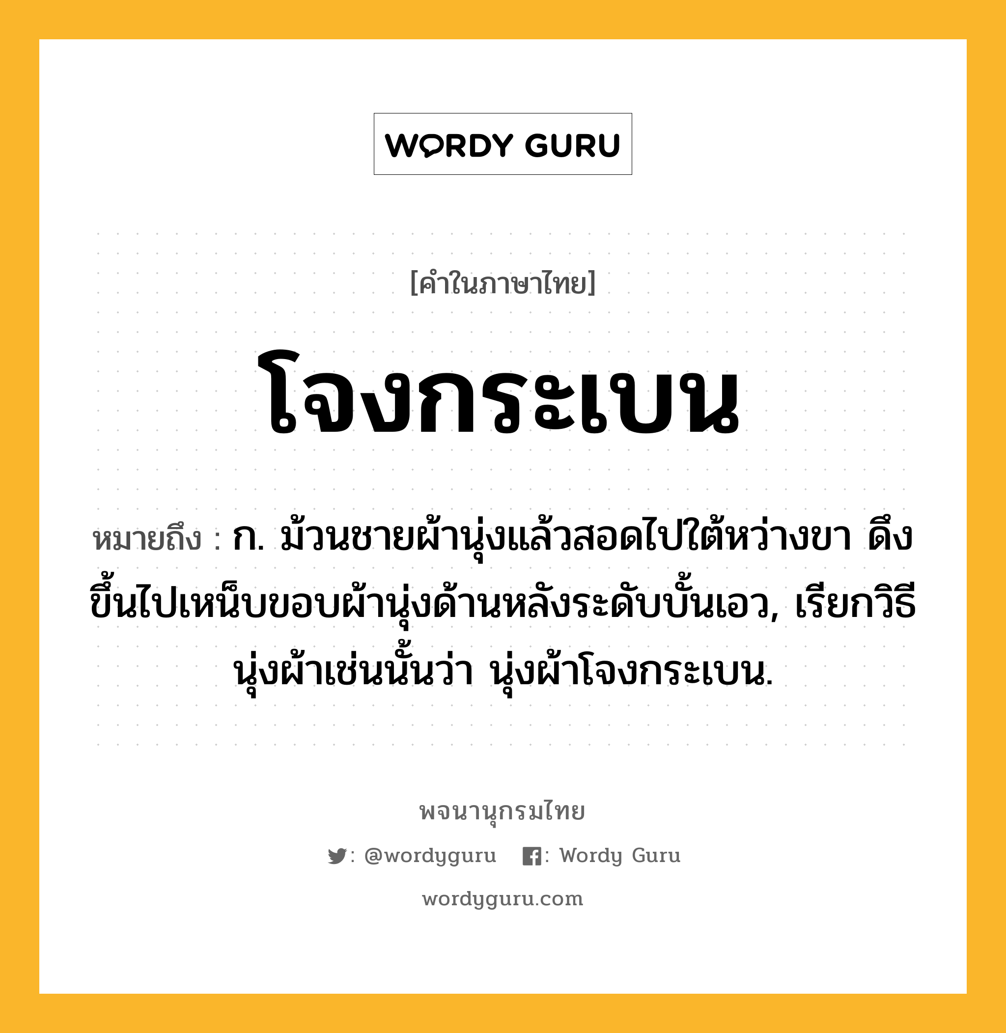 โจงกระเบน หมายถึงอะไร?, คำในภาษาไทย โจงกระเบน หมายถึง ก. ม้วนชายผ้านุ่งแล้วสอดไปใต้หว่างขา ดึงขึ้นไปเหน็บขอบผ้านุ่งด้านหลังระดับบั้นเอว, เรียกวิธีนุ่งผ้าเช่นนั้นว่า นุ่งผ้าโจงกระเบน.