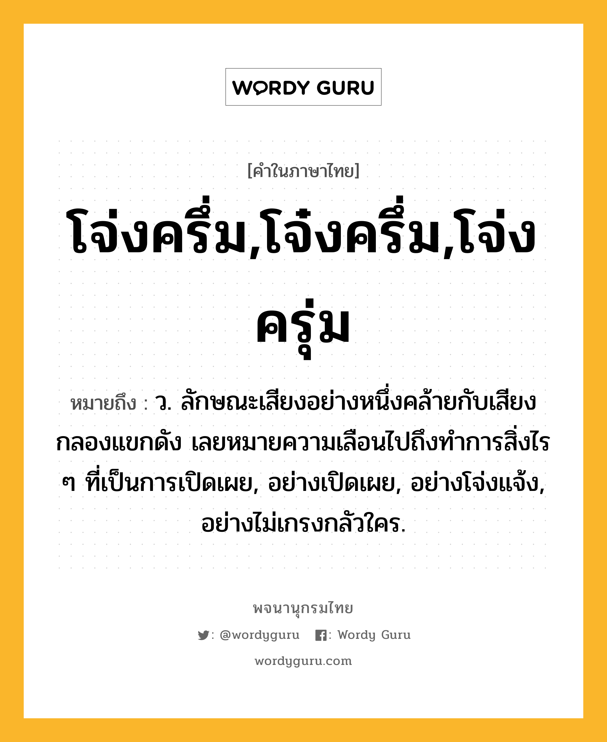 โจ่งครึ่ม,โจ๋งครึ่ม,โจ่งครุ่ม ความหมาย หมายถึงอะไร?, คำในภาษาไทย โจ่งครึ่ม,โจ๋งครึ่ม,โจ่งครุ่ม หมายถึง ว. ลักษณะเสียงอย่างหนึ่งคล้ายกับเสียงกลองแขกดัง เลยหมายความเลือนไปถึงทําการสิ่งไร ๆ ที่เป็นการเปิดเผย, อย่างเปิดเผย, อย่างโจ่งแจ้ง, อย่างไม่เกรงกลัวใคร.