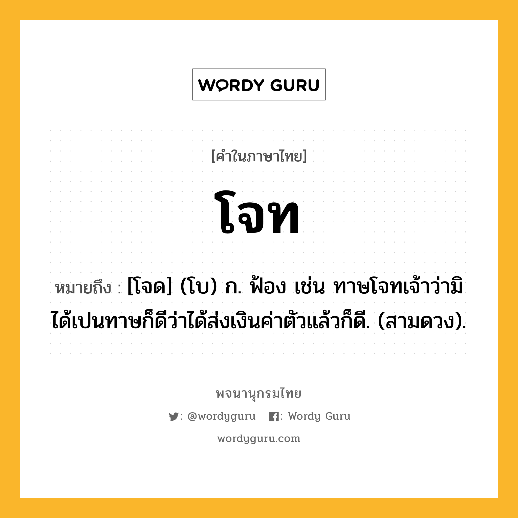 โจท หมายถึงอะไร?, คำในภาษาไทย โจท หมายถึง [โจด] (โบ) ก. ฟ้อง เช่น ทาษโจทเจ้าว่ามิได้เปนทาษก็ดีว่าได้ส่งเงินค่าตัวแล้วก็ดี. (สามดวง).