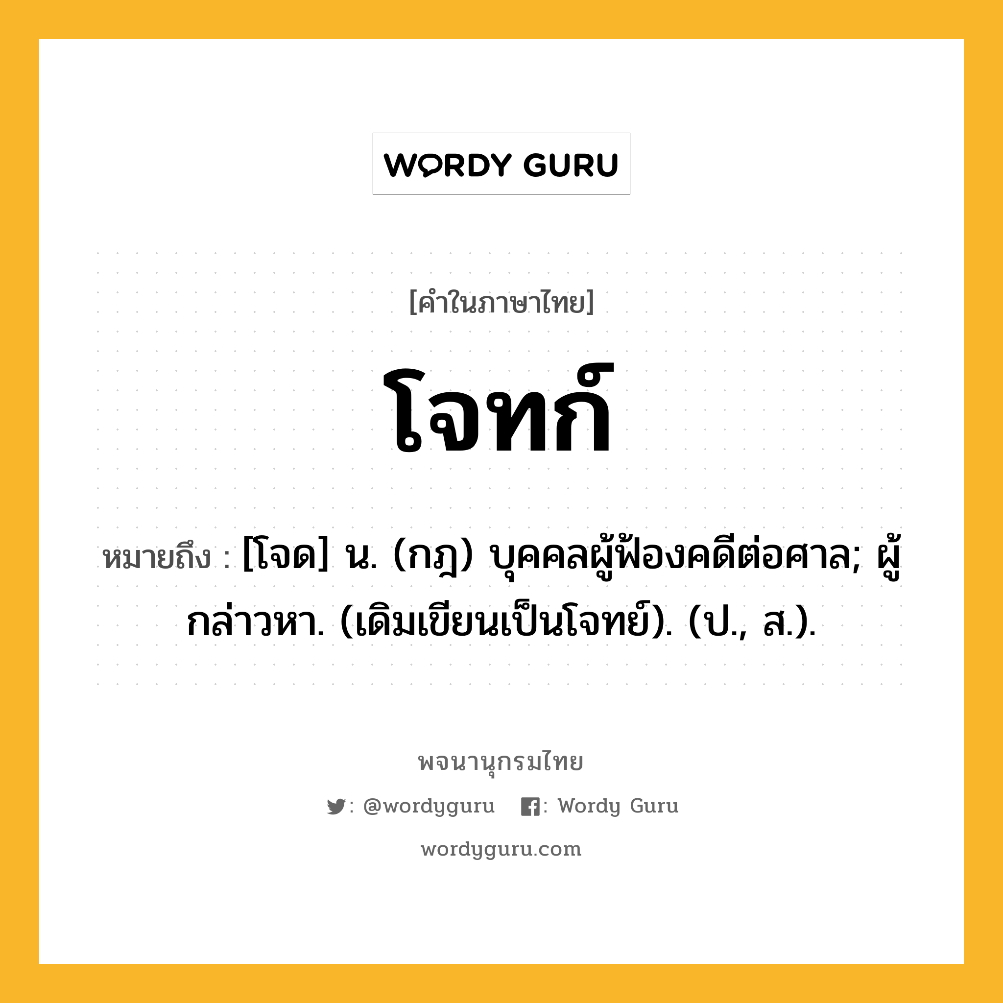 โจทก์ ความหมาย หมายถึงอะไร?, คำในภาษาไทย โจทก์ หมายถึง [โจด] น. (กฎ) บุคคลผู้ฟ้องคดีต่อศาล; ผู้กล่าวหา. (เดิมเขียนเป็นโจทย์). (ป., ส.).