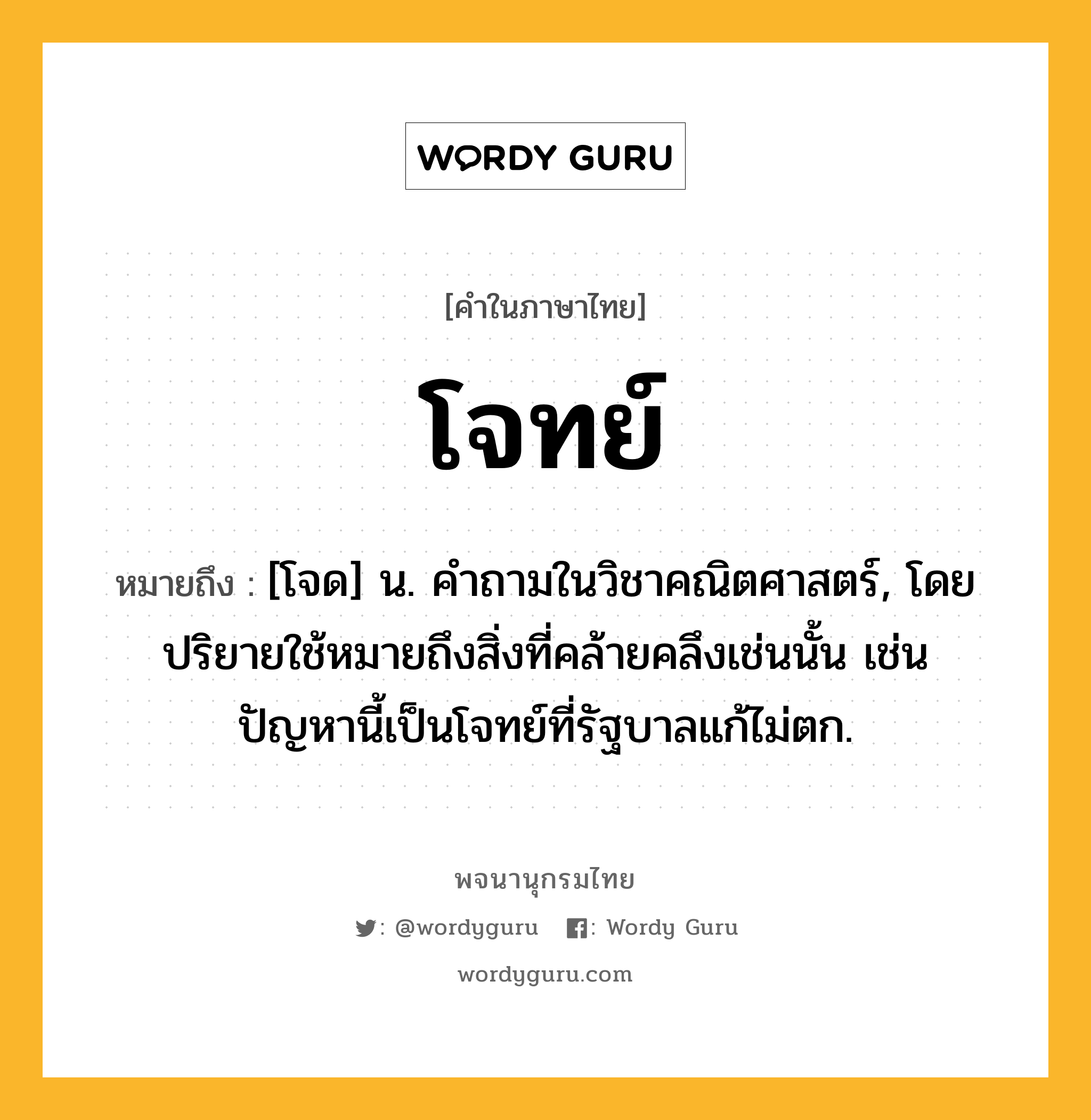 โจทย์ หมายถึงอะไร?, คำในภาษาไทย โจทย์ หมายถึง [โจด] น. คําถามในวิชาคณิตศาสตร์, โดยปริยายใช้หมายถึงสิ่งที่คล้ายคลึงเช่นนั้น เช่น ปัญหานี้เป็นโจทย์ที่รัฐบาลแก้ไม่ตก.