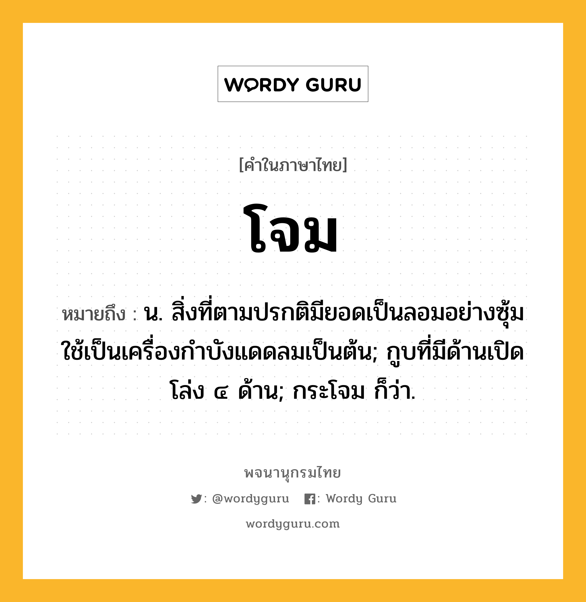 โจม หมายถึงอะไร?, คำในภาษาไทย โจม หมายถึง น. สิ่งที่ตามปรกติมียอดเป็นลอมอย่างซุ้ม ใช้เป็นเครื่องกำบังแดดลมเป็นต้น; กูบที่มีด้านเปิดโล่ง ๔ ด้าน; กระโจม ก็ว่า.