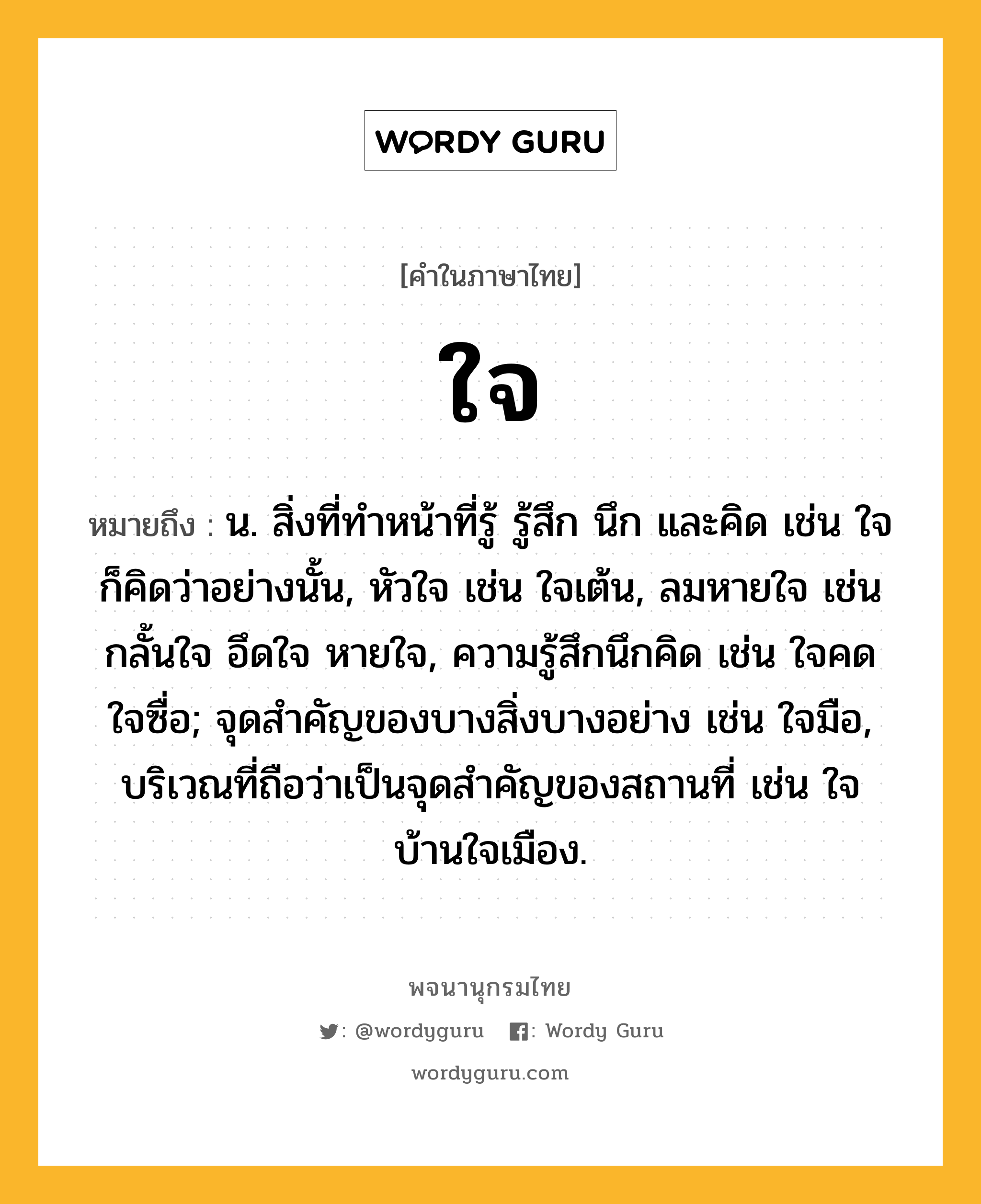 ใจ ความหมาย หมายถึงอะไร?, คำในภาษาไทย ใจ หมายถึง น. สิ่งที่ทําหน้าที่รู้ รู้สึก นึก และคิด เช่น ใจก็คิดว่าอย่างนั้น, หัวใจ เช่น ใจเต้น, ลมหายใจ เช่น กลั้นใจ อึดใจ หายใจ, ความรู้สึกนึกคิด เช่น ใจคด ใจซื่อ; จุดสำคัญของบางสิ่งบางอย่าง เช่น ใจมือ, บริเวณที่ถือว่าเป็นจุดสำคัญของสถานที่ เช่น ใจบ้านใจเมือง.