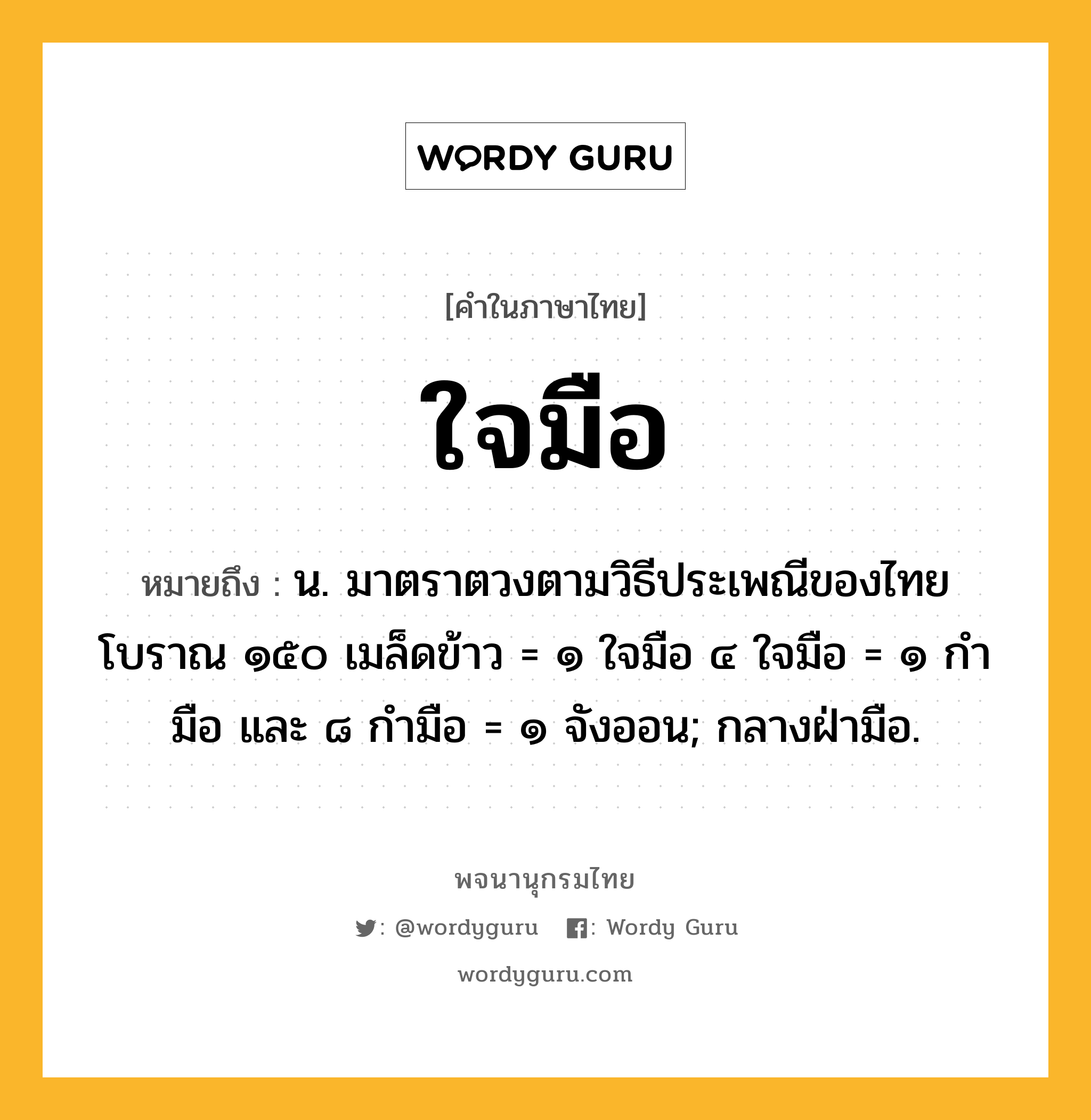 ใจมือ หมายถึงอะไร?, คำในภาษาไทย ใจมือ หมายถึง น. มาตราตวงตามวิธีประเพณีของไทยโบราณ ๑๕๐ เมล็ดข้าว = ๑ ใจมือ ๔ ใจมือ = ๑ กำมือ และ ๘ กำมือ = ๑ จังออน; กลางฝ่ามือ.