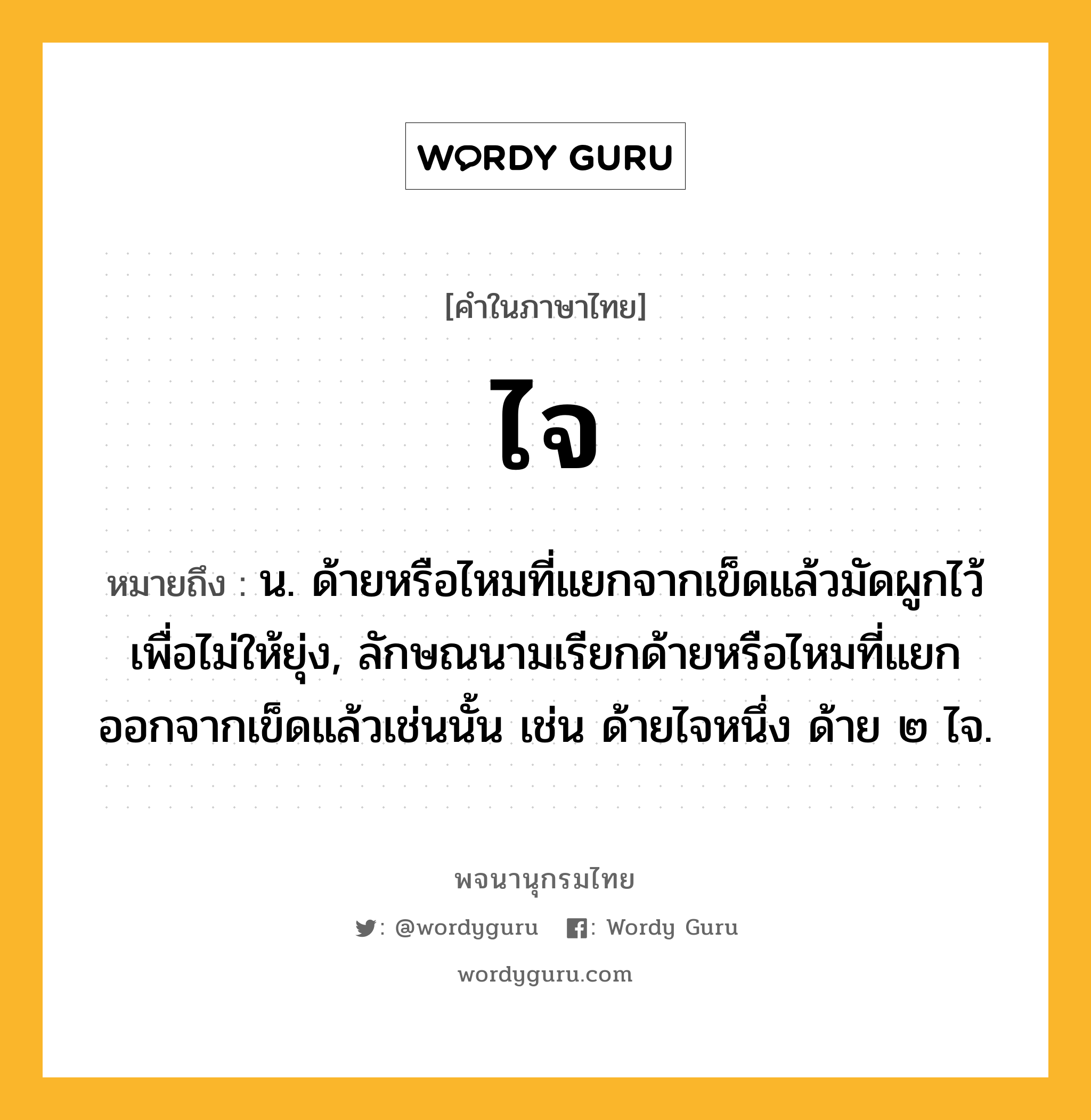 ไจ หมายถึงอะไร?, คำในภาษาไทย ไจ หมายถึง น. ด้ายหรือไหมที่แยกจากเข็ดแล้วมัดผูกไว้เพื่อไม่ให้ยุ่ง, ลักษณนามเรียกด้ายหรือไหมที่แยกออกจากเข็ดแล้วเช่นนั้น เช่น ด้ายไจหนึ่ง ด้าย ๒ ไจ.