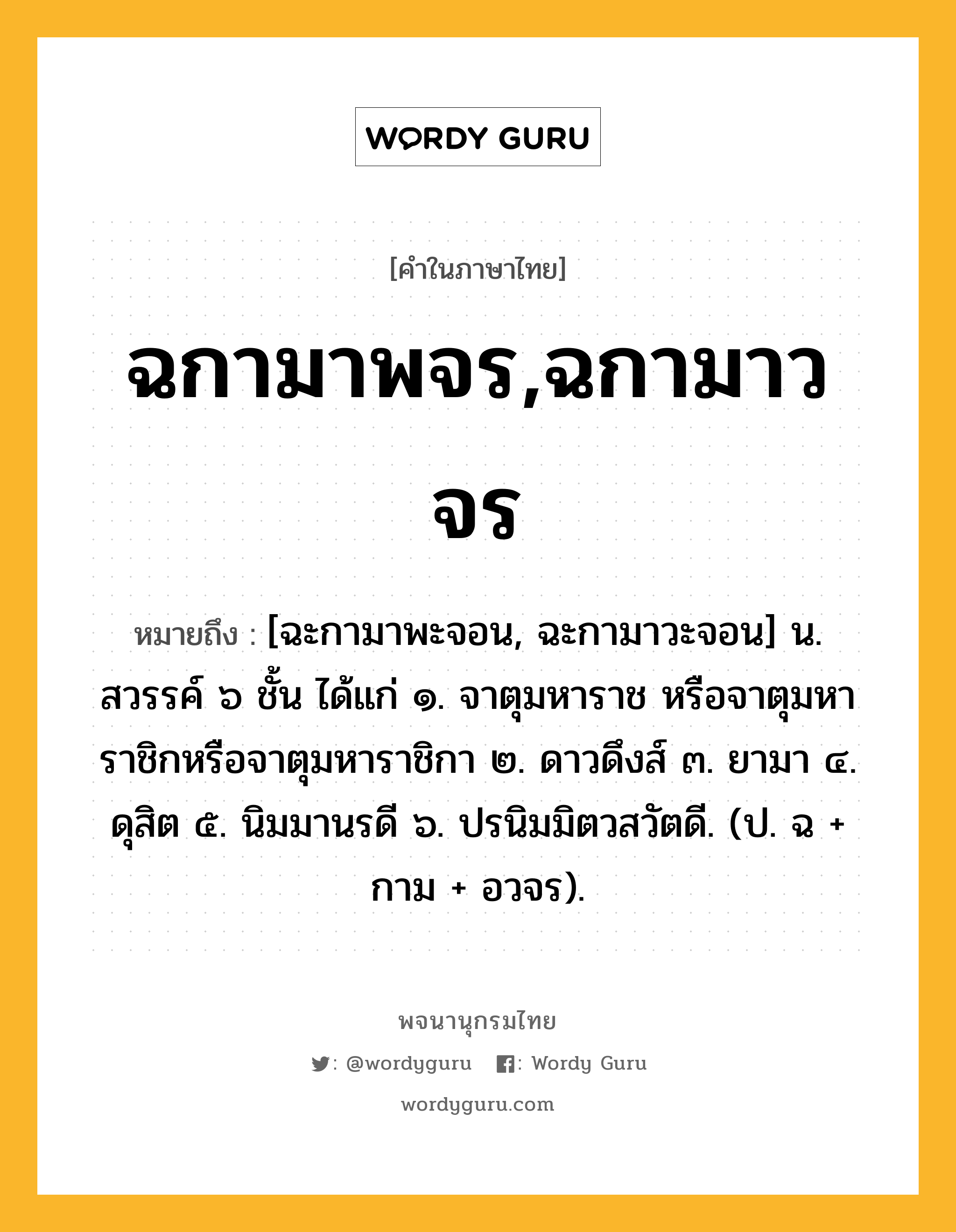 ฉกามาพจร,ฉกามาวจร หมายถึงอะไร?, คำในภาษาไทย ฉกามาพจร,ฉกามาวจร หมายถึง [ฉะกามาพะจอน, ฉะกามาวะจอน] น. สวรรค์ ๖ ชั้น ได้แก่ ๑. จาตุมหาราช หรือจาตุมหาราชิกหรือจาตุมหาราชิกา ๒. ดาวดึงส์ ๓. ยามา ๔. ดุสิต ๕. นิมมานรดี ๖. ปรนิมมิตวสวัตดี. (ป. ฉ + กาม + อวจร).