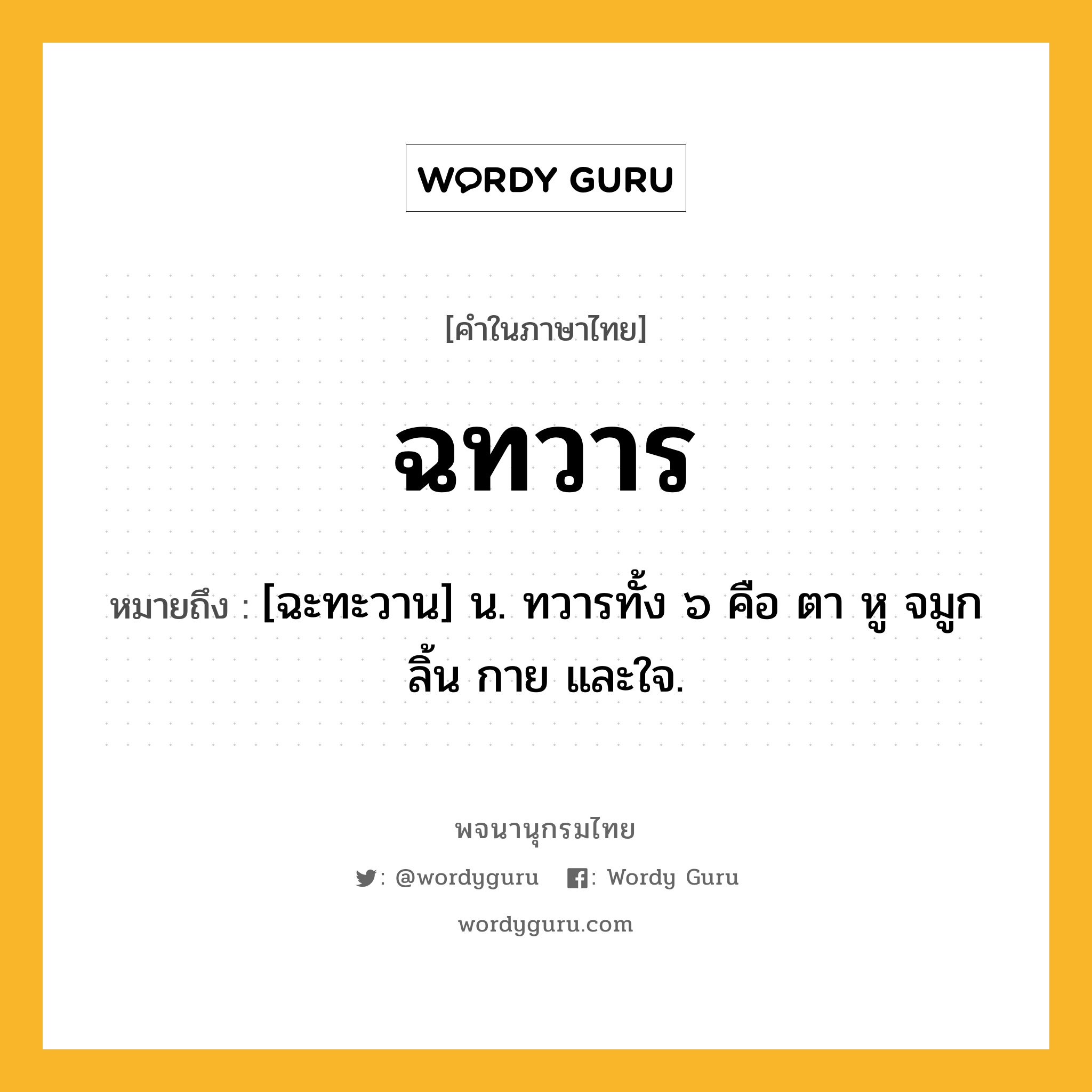 ฉทวาร ความหมาย หมายถึงอะไร?, คำในภาษาไทย ฉทวาร หมายถึง [ฉะทะวาน] น. ทวารทั้ง ๖ คือ ตา หู จมูก ลิ้น กาย และใจ.