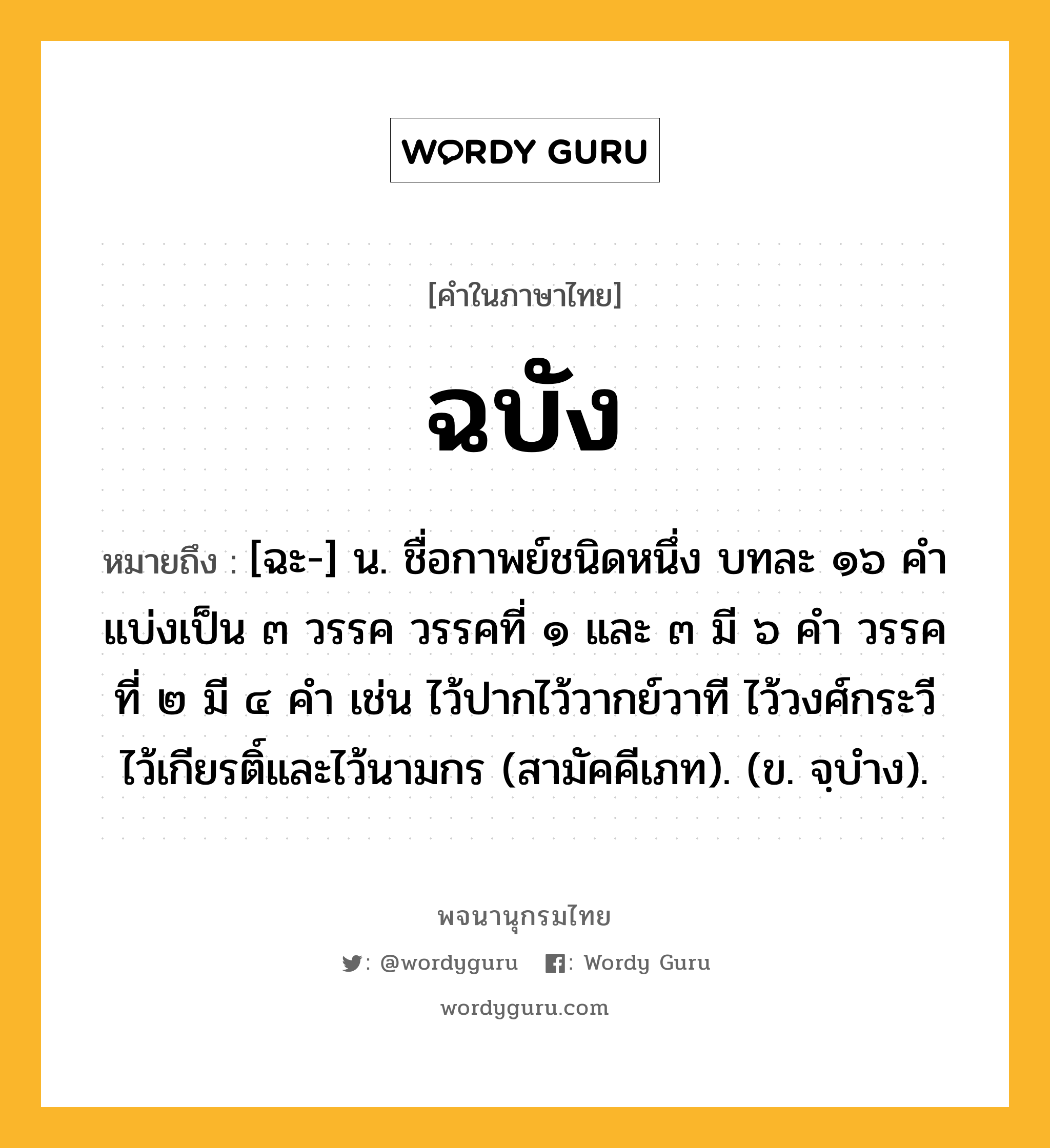 ฉบัง หมายถึงอะไร?, คำในภาษาไทย ฉบัง หมายถึง [ฉะ-] น. ชื่อกาพย์ชนิดหนึ่ง บทละ ๑๖ คํา แบ่งเป็น ๓ วรรค วรรคที่ ๑ และ ๓ มี ๖ คำ วรรคที่ ๒ มี ๔ คำ เช่น ไว้ปากไว้วากย์วาที ไว้วงศ์กระวี ไว้เกียรติ์และไว้นามกร (สามัคคีเภท). (ข. จฺบำง).