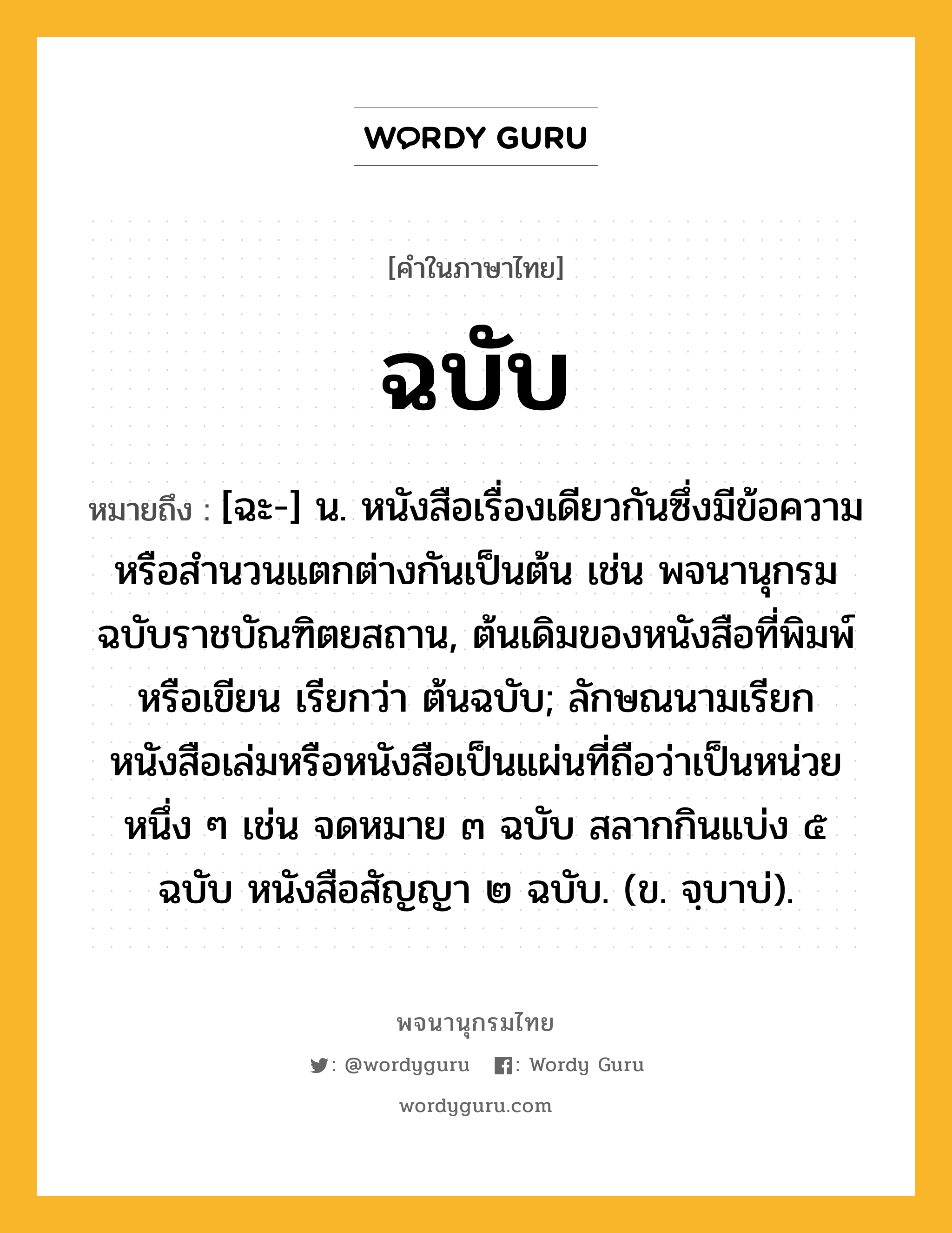 ฉบับ ความหมาย หมายถึงอะไร?, คำในภาษาไทย ฉบับ หมายถึง [ฉะ-] น. หนังสือเรื่องเดียวกันซึ่งมีข้อความหรือสํานวนแตกต่างกันเป็นต้น เช่น พจนานุกรม ฉบับราชบัณฑิตยสถาน, ต้นเดิมของหนังสือที่พิมพ์หรือเขียน เรียกว่า ต้นฉบับ; ลักษณนามเรียกหนังสือเล่มหรือหนังสือเป็นแผ่นที่ถือว่าเป็นหน่วยหนึ่ง ๆ เช่น จดหมาย ๓ ฉบับ สลากกินแบ่ง ๕ ฉบับ หนังสือสัญญา ๒ ฉบับ. (ข. จฺบาบ่).