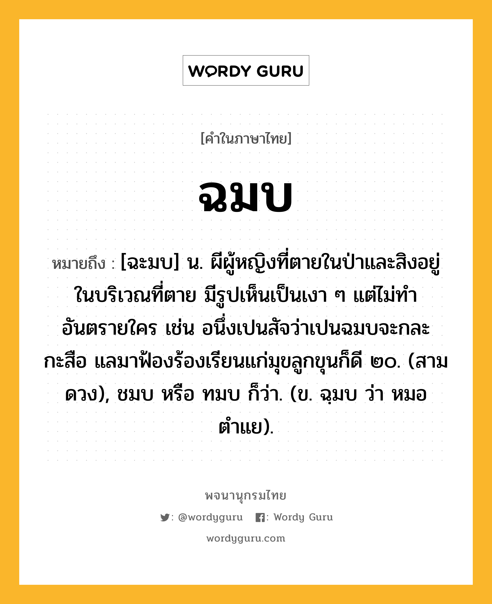 ฉมบ หมายถึงอะไร?, คำในภาษาไทย ฉมบ หมายถึง [ฉะมบ] น. ผีผู้หญิงที่ตายในป่าและสิงอยู่ในบริเวณที่ตาย มีรูปเห็นเป็นเงา ๆ แต่ไม่ทําอันตรายใคร เช่น อนึ่งเปนสัจว่าเปนฉมบจะกละกะสือ แลมาฟ้องร้องเรียนแก่มุขลูกขุนก็ดี ๒๐. (สามดวง), ชมบ หรือ ทมบ ก็ว่า. (ข. ฉฺมบ ว่า หมอตําแย).