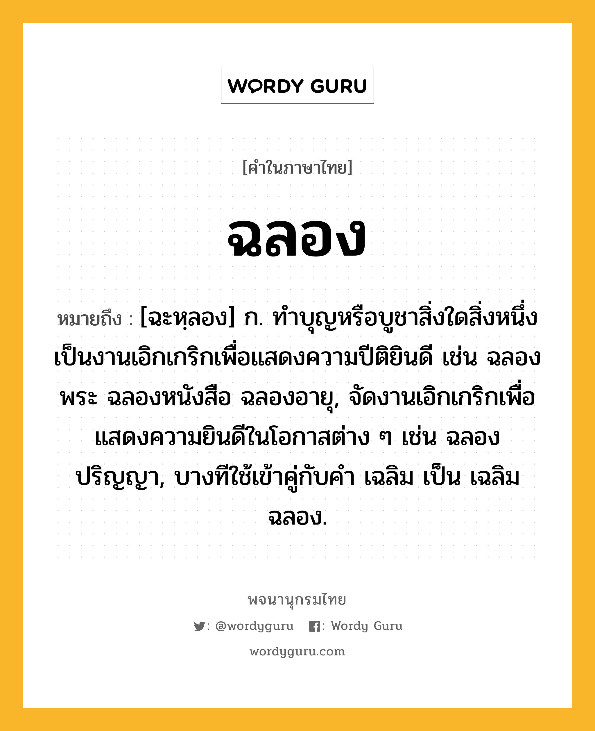 ฉลอง หมายถึงอะไร?, คำในภาษาไทย ฉลอง หมายถึง [ฉะหฺลอง] ก. ทําบุญหรือบูชาสิ่งใดสิ่งหนึ่งเป็นงานเอิกเกริกเพื่อแสดงความปีติยินดี เช่น ฉลองพระ ฉลองหนังสือ ฉลองอายุ, จัดงานเอิกเกริกเพื่อแสดงความยินดีในโอกาสต่าง ๆ เช่น ฉลองปริญญา, บางทีใช้เข้าคู่กับคำ เฉลิม เป็น เฉลิมฉลอง.