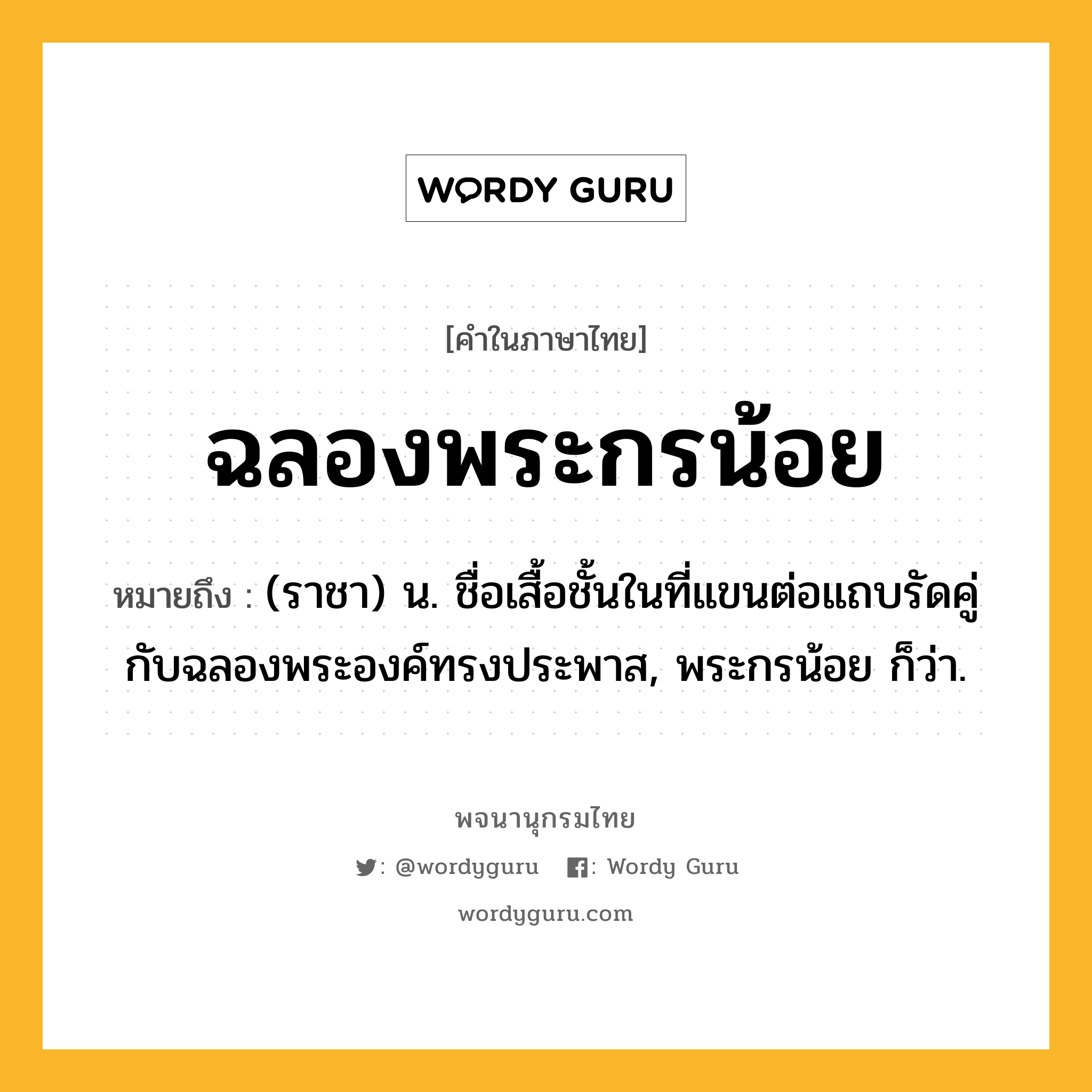 ฉลองพระกรน้อย หมายถึงอะไร?, คำในภาษาไทย ฉลองพระกรน้อย หมายถึง (ราชา) น. ชื่อเสื้อชั้นในที่แขนต่อแถบรัดคู่กับฉลองพระองค์ทรงประพาส, พระกรน้อย ก็ว่า.