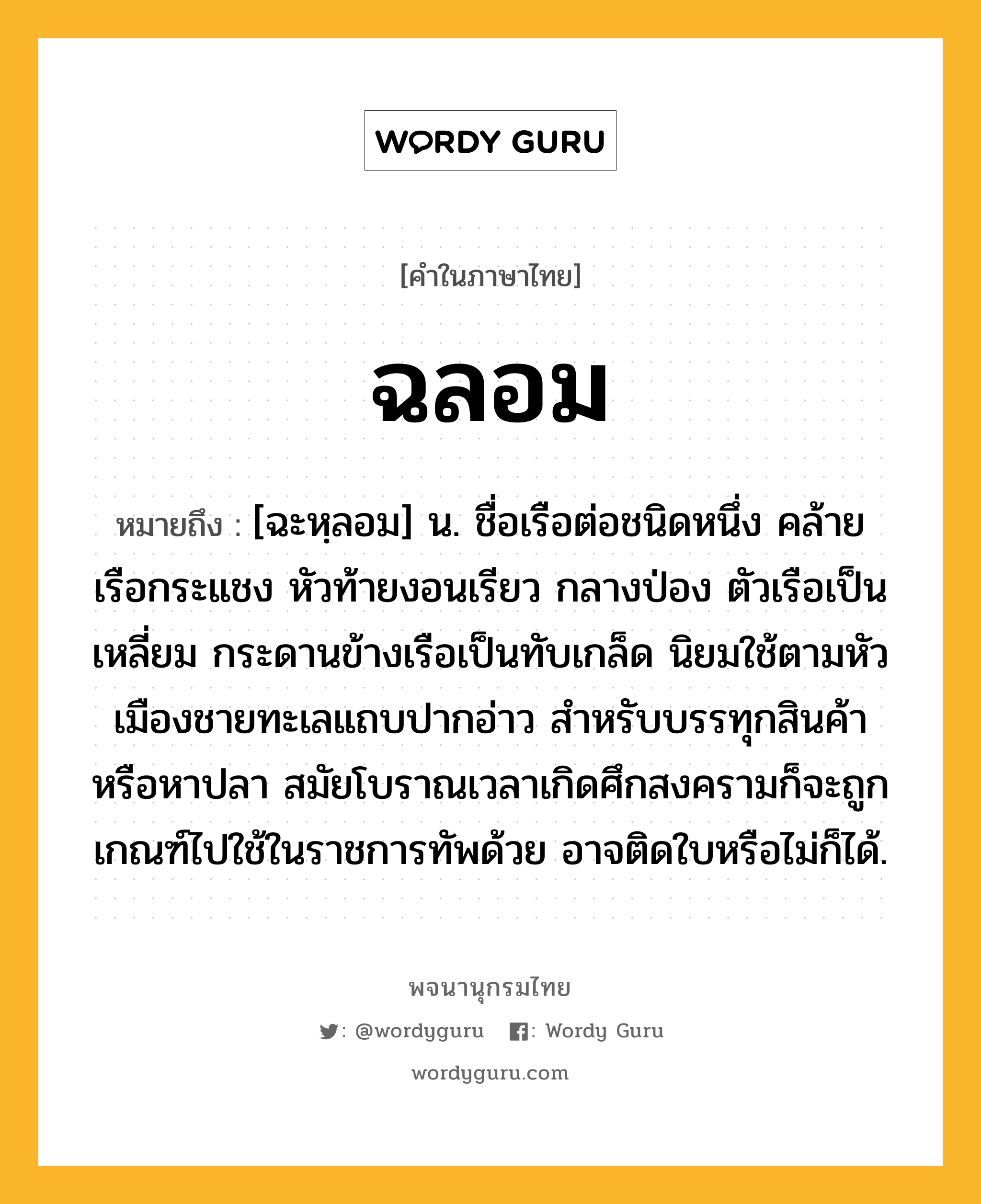 ฉลอม ความหมาย หมายถึงอะไร?, คำในภาษาไทย ฉลอม หมายถึง [ฉะหฺลอม] น. ชื่อเรือต่อชนิดหนึ่ง คล้ายเรือกระแชง หัวท้ายงอนเรียว กลางป่อง ตัวเรือเป็นเหลี่ยม กระดานข้างเรือเป็นทับเกล็ด นิยมใช้ตามหัวเมืองชายทะเลแถบปากอ่าว สำหรับบรรทุกสินค้าหรือหาปลา สมัยโบราณเวลาเกิดศึกสงครามก็จะถูกเกณฑ์ไปใช้ในราชการทัพด้วย อาจติดใบหรือไม่ก็ได้.