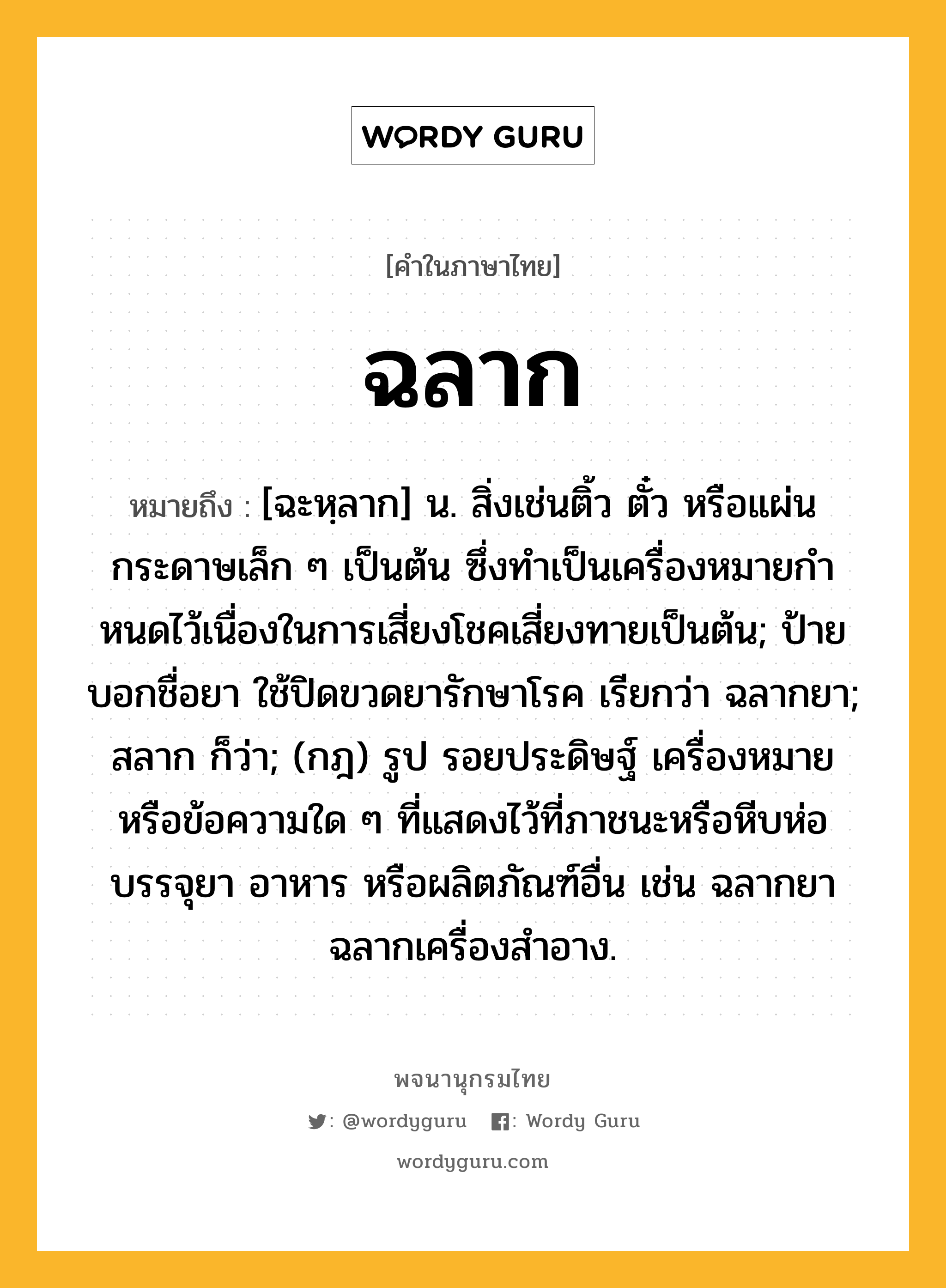 ฉลาก หมายถึงอะไร?, คำในภาษาไทย ฉลาก หมายถึง [ฉะหฺลาก] น. สิ่งเช่นติ้ว ตั๋ว หรือแผ่นกระดาษเล็ก ๆ เป็นต้น ซึ่งทําเป็นเครื่องหมายกําหนดไว้เนื่องในการเสี่ยงโชคเสี่ยงทายเป็นต้น; ป้ายบอกชื่อยา ใช้ปิดขวดยารักษาโรค เรียกว่า ฉลากยา; สลาก ก็ว่า; (กฎ) รูป รอยประดิษฐ์ เครื่องหมาย หรือข้อความใด ๆ ที่แสดงไว้ที่ภาชนะหรือหีบห่อบรรจุยา อาหาร หรือผลิตภัณฑ์อื่น เช่น ฉลากยา ฉลากเครื่องสําอาง.