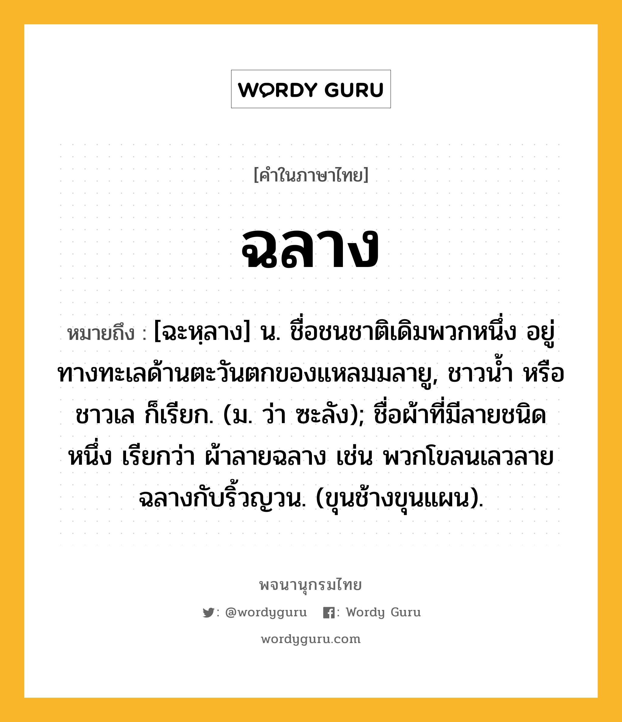 ฉลาง หมายถึงอะไร?, คำในภาษาไทย ฉลาง หมายถึง [ฉะหฺลาง] น. ชื่อชนชาติเดิมพวกหนึ่ง อยู่ทางทะเลด้านตะวันตกของแหลมมลายู, ชาวนํ้า หรือ ชาวเล ก็เรียก. (ม. ว่า ซะลัง); ชื่อผ้าที่มีลายชนิดหนึ่ง เรียกว่า ผ้าลายฉลาง เช่น พวกโขลนเลวลายฉลางกับริ้วญวน. (ขุนช้างขุนแผน).