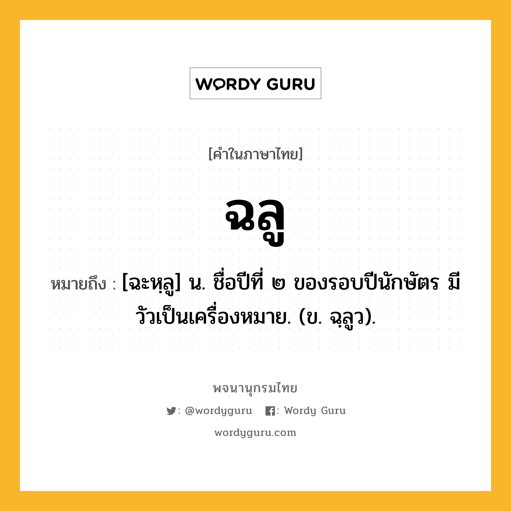 ฉลู หมายถึงอะไร?, คำในภาษาไทย ฉลู หมายถึง [ฉะหฺลู] น. ชื่อปีที่ ๒ ของรอบปีนักษัตร มีวัวเป็นเครื่องหมาย. (ข. ฉฺลูว).