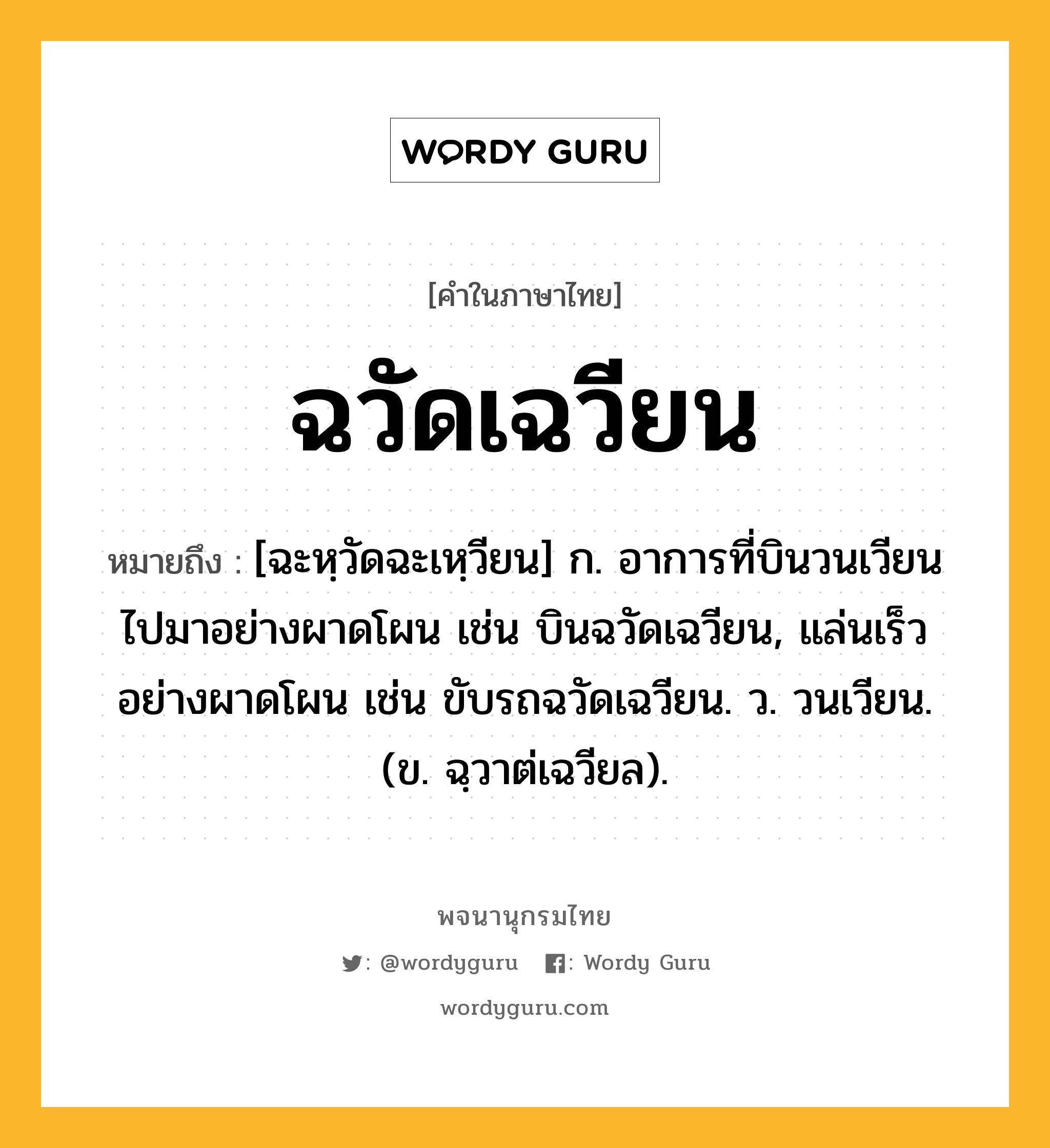 ฉวัดเฉวียน หมายถึงอะไร?, คำในภาษาไทย ฉวัดเฉวียน หมายถึง [ฉะหฺวัดฉะเหฺวียน] ก. อาการที่บินวนเวียนไปมาอย่างผาดโผน เช่น บินฉวัดเฉวียน, แล่นเร็วอย่างผาดโผน เช่น ขับรถฉวัดเฉวียน. ว. วนเวียน. (ข. ฉฺวาต่เฉวียล).