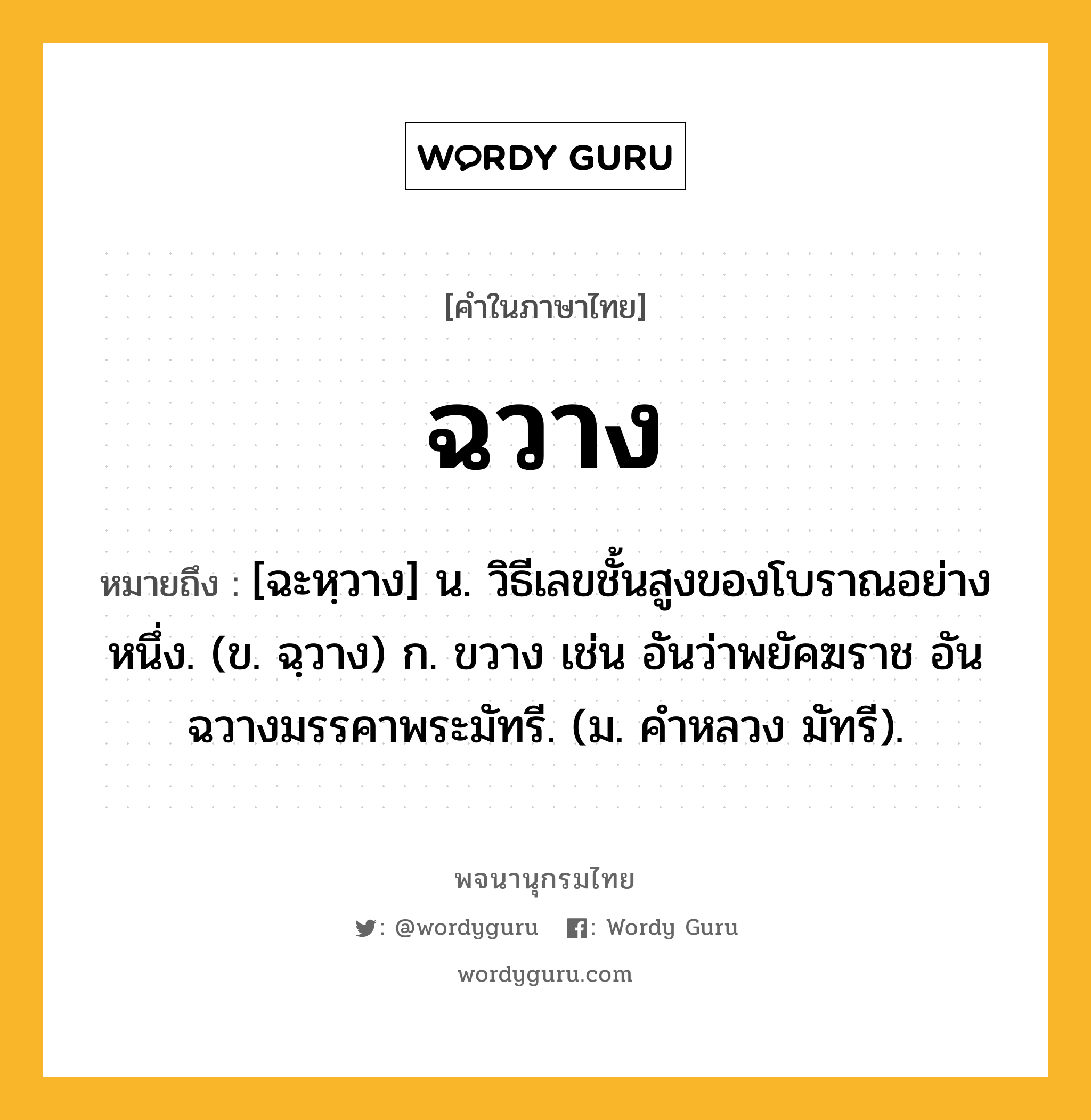 ฉวาง หมายถึงอะไร?, คำในภาษาไทย ฉวาง หมายถึง [ฉะหฺวาง] น. วิธีเลขชั้นสูงของโบราณอย่างหนึ่ง. (ข. ฉฺวาง) ก. ขวาง เช่น อันว่าพยัคฆราช อันฉวางมรรคาพระมัทรี. (ม. คําหลวง มัทรี).