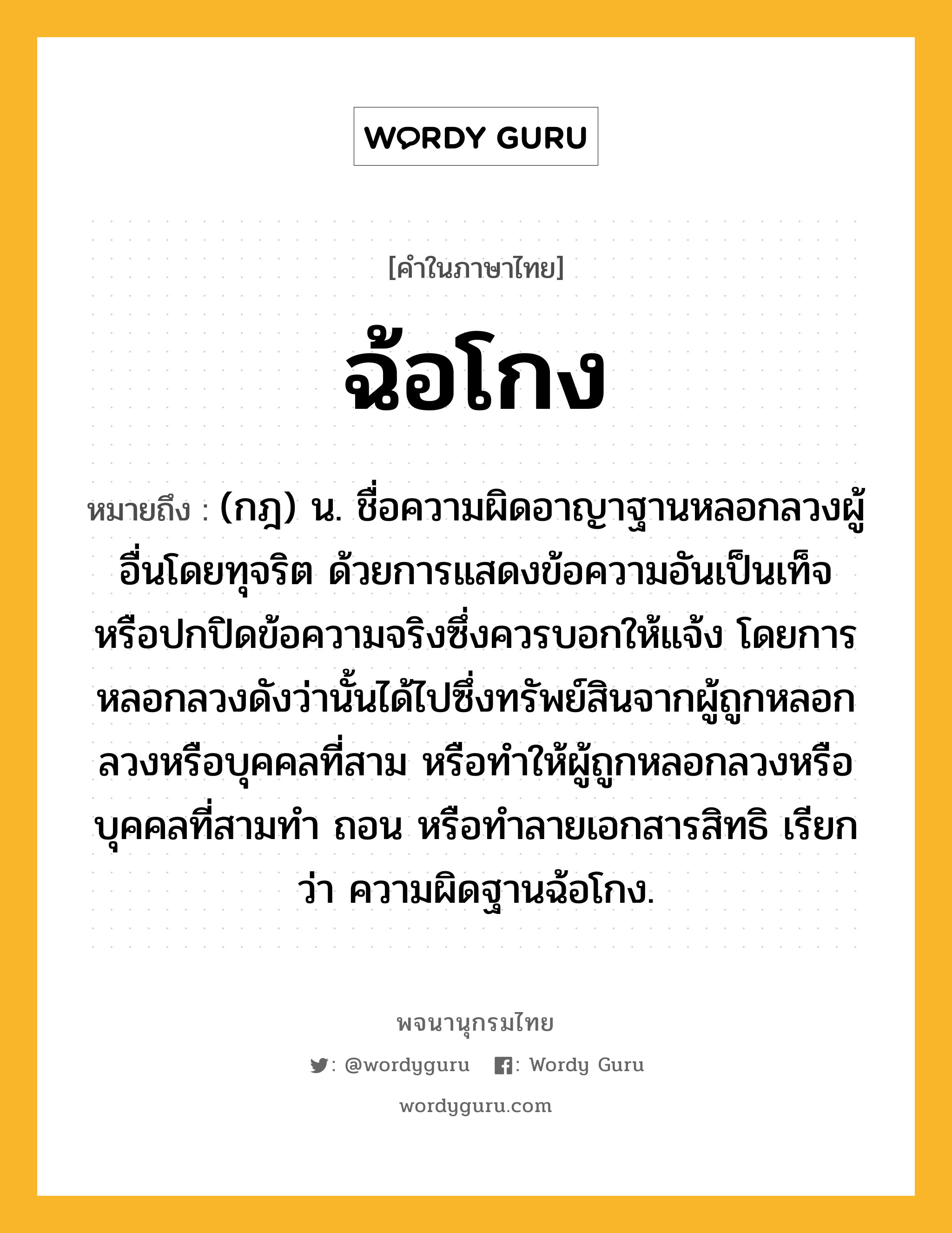 ฉ้อโกง หมายถึงอะไร?, คำในภาษาไทย ฉ้อโกง หมายถึง (กฎ) น. ชื่อความผิดอาญาฐานหลอกลวงผู้อื่นโดยทุจริต ด้วยการแสดงข้อความอันเป็นเท็จ หรือปกปิดข้อความจริงซึ่งควรบอกให้แจ้ง โดยการหลอกลวงดังว่านั้นได้ไปซึ่งทรัพย์สินจากผู้ถูกหลอกลวงหรือบุคคลที่สาม หรือทําให้ผู้ถูกหลอกลวงหรือบุคคลที่สามทํา ถอน หรือทําลายเอกสารสิทธิ เรียกว่า ความผิดฐานฉ้อโกง.