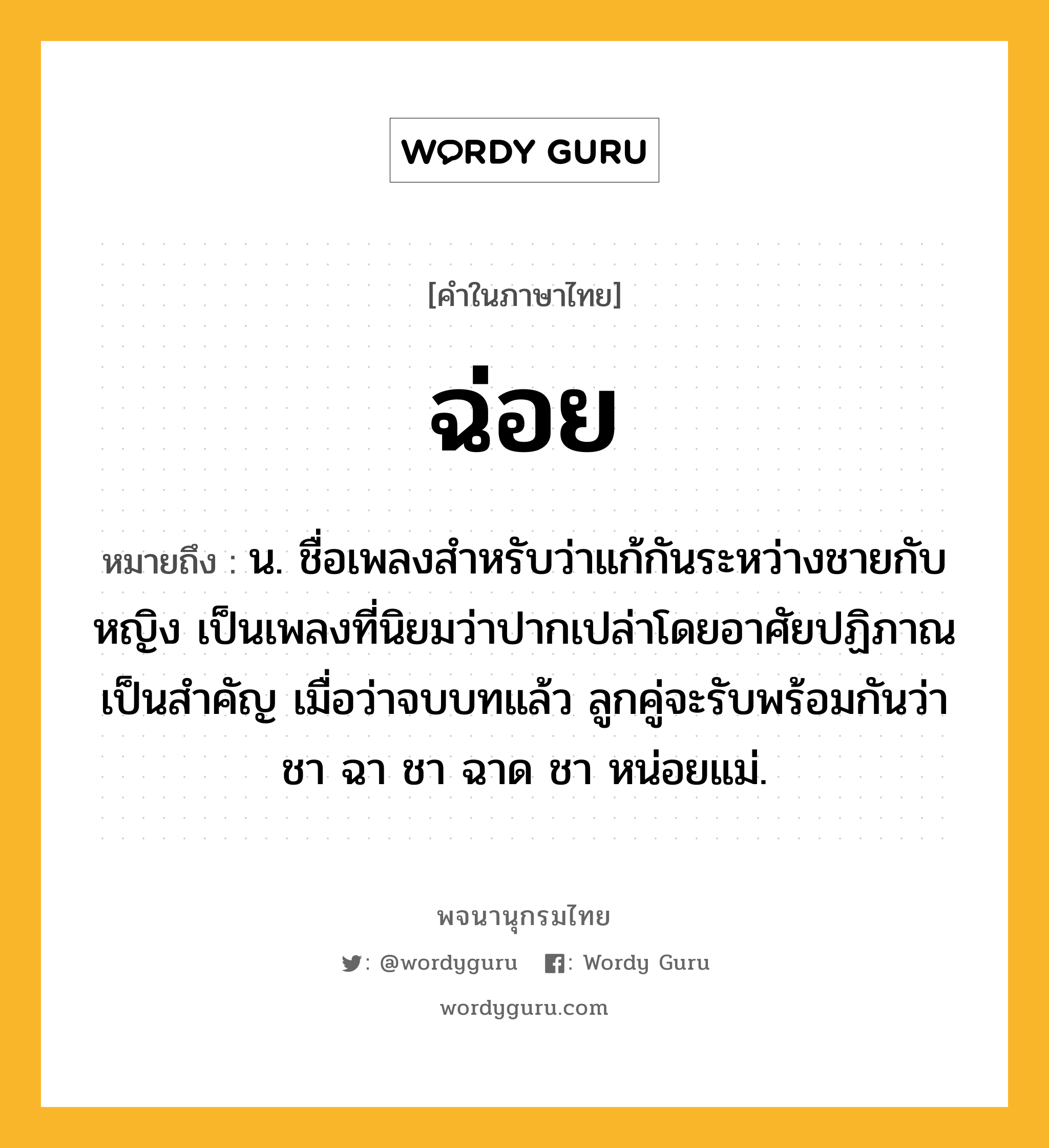 ฉ่อย หมายถึงอะไร?, คำในภาษาไทย ฉ่อย หมายถึง น. ชื่อเพลงสําหรับว่าแก้กันระหว่างชายกับหญิง เป็นเพลงที่นิยมว่าปากเปล่าโดยอาศัยปฏิภาณเป็นสําคัญ เมื่อว่าจบบทแล้ว ลูกคู่จะรับพร้อมกันว่า ชา ฉา ชา ฉาด ชา หน่อยแม่.