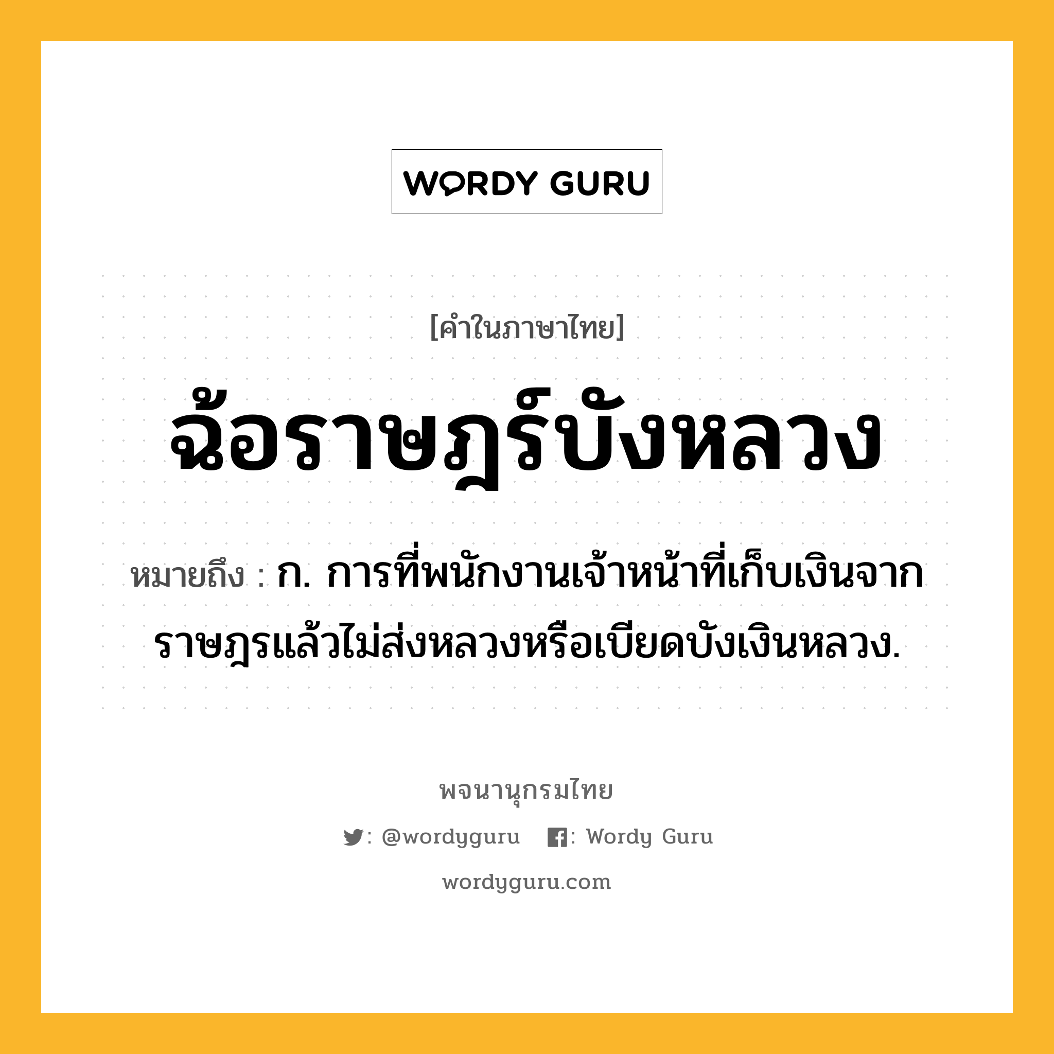 ฉ้อราษฎร์บังหลวง หมายถึงอะไร?, คำในภาษาไทย ฉ้อราษฎร์บังหลวง หมายถึง ก. การที่พนักงานเจ้าหน้าที่เก็บเงินจากราษฎรแล้วไม่ส่งหลวงหรือเบียดบังเงินหลวง.