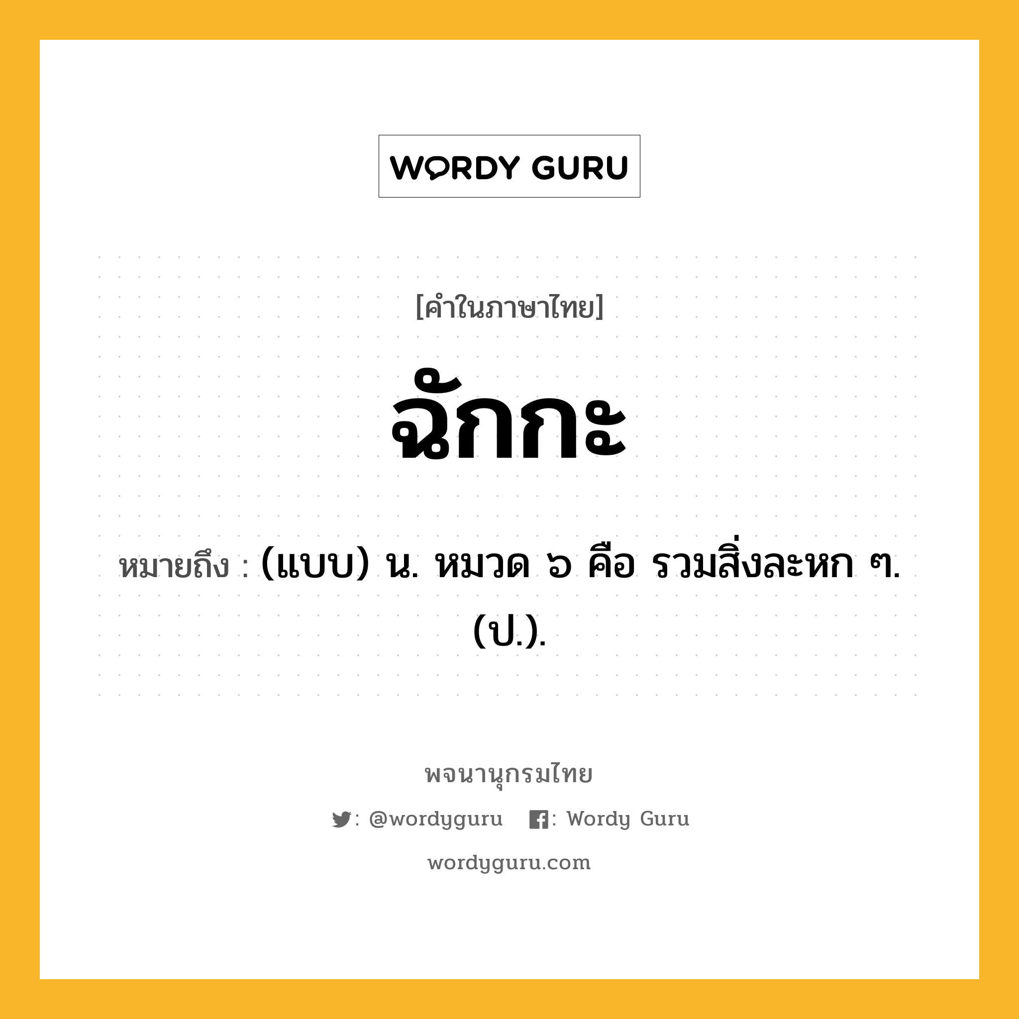 ฉักกะ ความหมาย หมายถึงอะไร?, คำในภาษาไทย ฉักกะ หมายถึง (แบบ) น. หมวด ๖ คือ รวมสิ่งละหก ๆ. (ป.).