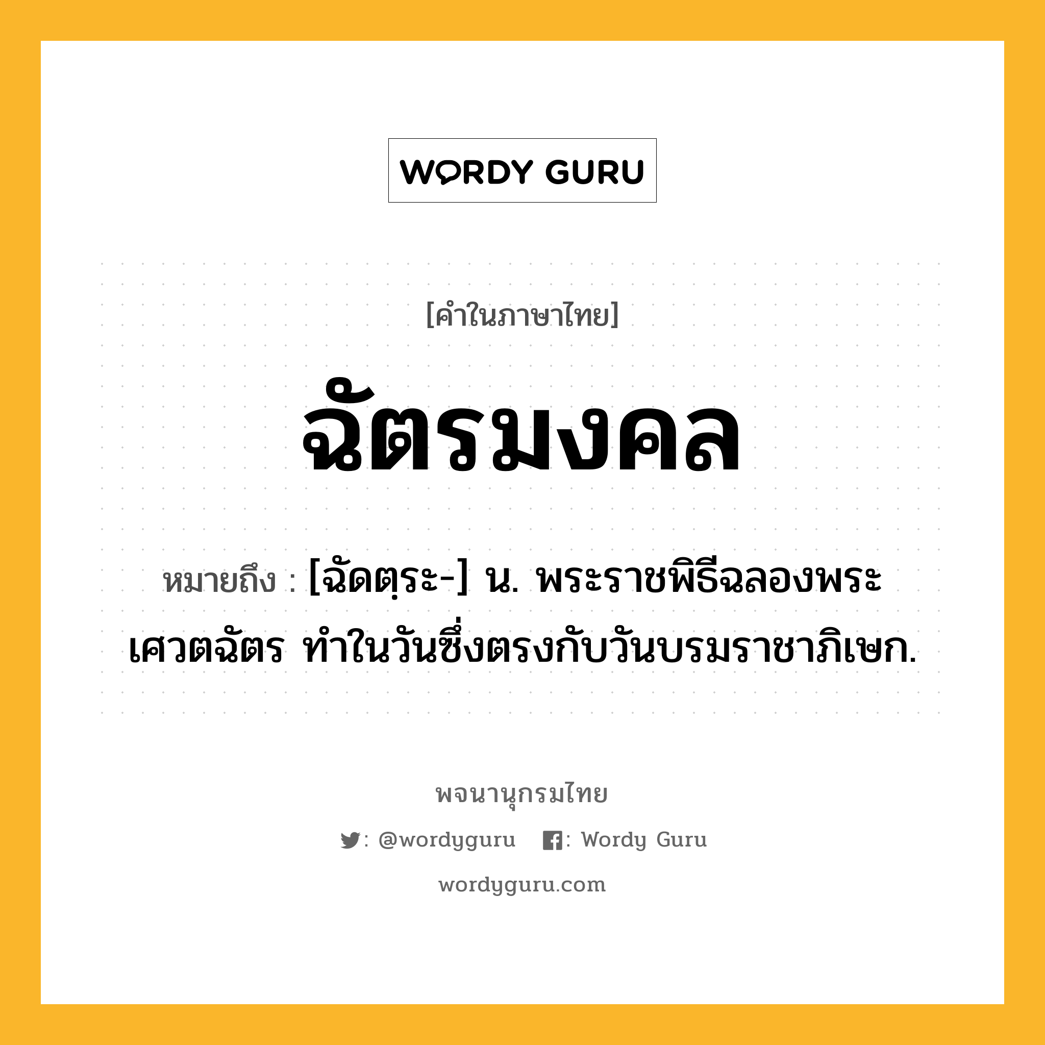 ฉัตรมงคล หมายถึงอะไร?, คำในภาษาไทย ฉัตรมงคล หมายถึง [ฉัดตฺระ-] น. พระราชพิธีฉลองพระเศวตฉัตร ทําในวันซึ่งตรงกับวันบรมราชาภิเษก.