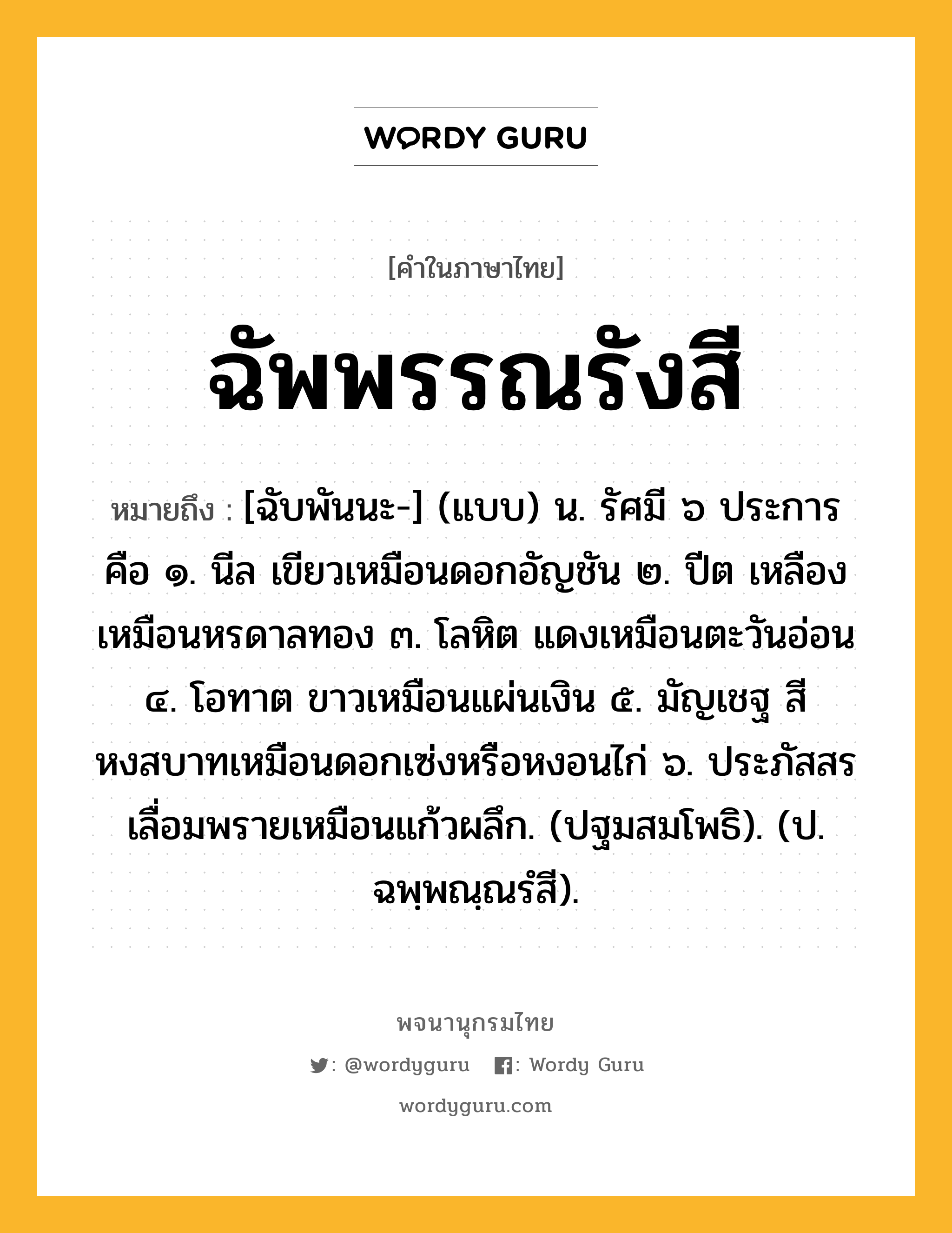 ฉัพพรรณรังสี หมายถึงอะไร?, คำในภาษาไทย ฉัพพรรณรังสี หมายถึง [ฉับพันนะ-] (แบบ) น. รัศมี ๖ ประการ คือ ๑. นีล เขียวเหมือนดอกอัญชัน ๒. ปีต เหลืองเหมือนหรดาลทอง ๓. โลหิต แดงเหมือนตะวันอ่อน ๔. โอทาต ขาวเหมือนแผ่นเงิน ๕. มัญเชฐ สีหงสบาทเหมือนดอกเซ่งหรือหงอนไก่ ๖. ประภัสสร เลื่อมพรายเหมือนแก้วผลึก. (ปฐมสมโพธิ). (ป. ฉพฺพณฺณรํสี).