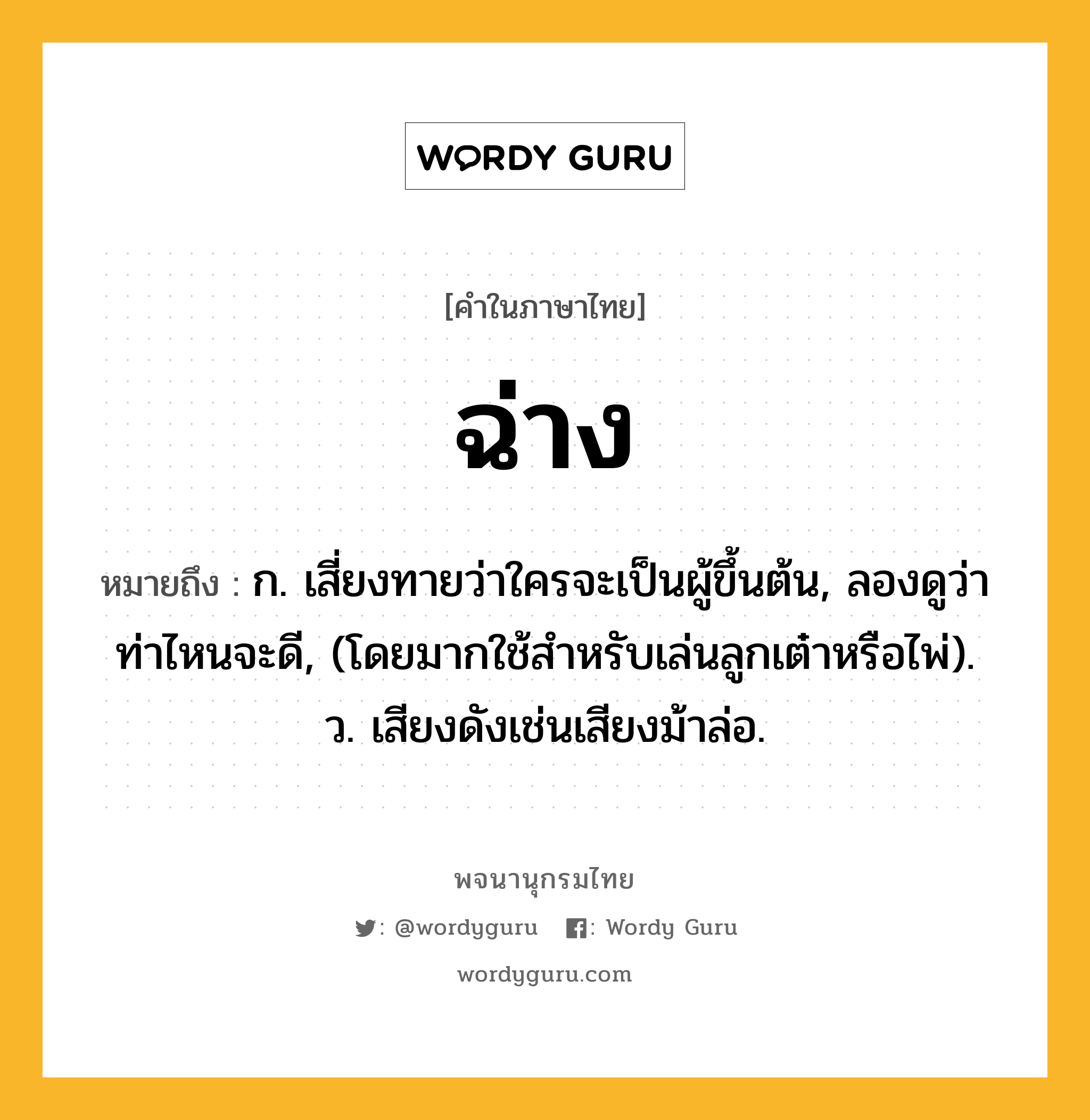 ฉ่าง ความหมาย หมายถึงอะไร?, คำในภาษาไทย ฉ่าง หมายถึง ก. เสี่ยงทายว่าใครจะเป็นผู้ขึ้นต้น, ลองดูว่าท่าไหนจะดี, (โดยมากใช้สําหรับเล่นลูกเต๋าหรือไพ่). ว. เสียงดังเช่นเสียงม้าล่อ.