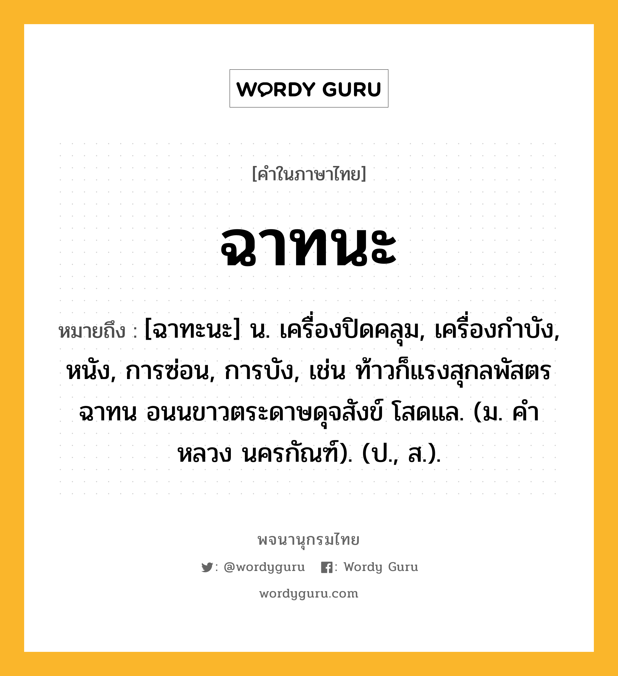 ฉาทนะ หมายถึงอะไร?, คำในภาษาไทย ฉาทนะ หมายถึง [ฉาทะนะ] น. เครื่องปิดคลุม, เครื่องกําบัง, หนัง, การซ่อน, การบัง, เช่น ท้าวก็แรงสุกลพัสตรฉาทน อนนขาวตระดาษดุจสังข์ โสดแล. (ม. คําหลวง นครกัณฑ์). (ป., ส.).