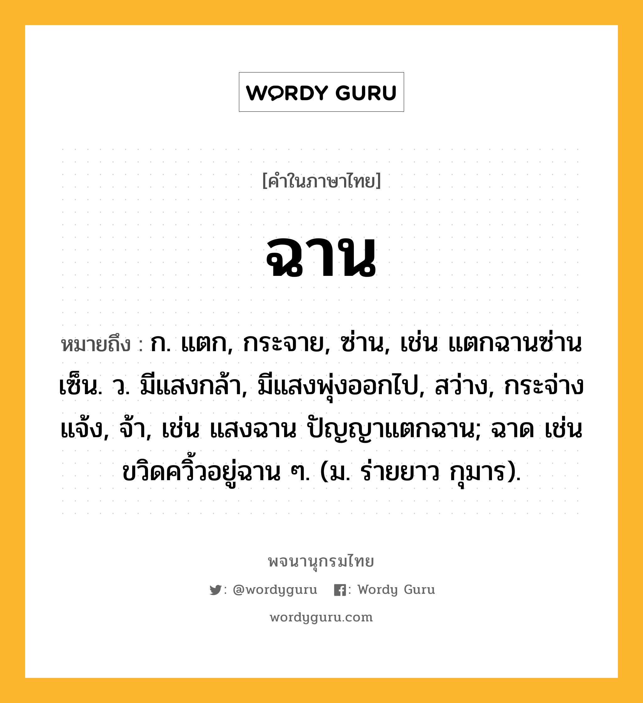 ฉาน หมายถึงอะไร?, คำในภาษาไทย ฉาน หมายถึง ก. แตก, กระจาย, ซ่าน, เช่น แตกฉานซ่านเซ็น. ว. มีแสงกล้า, มีแสงพุ่งออกไป, สว่าง, กระจ่างแจ้ง, จ้า, เช่น แสงฉาน ปัญญาแตกฉาน; ฉาด เช่น ขวิดควิ้วอยู่ฉาน ๆ. (ม. ร่ายยาว กุมาร).