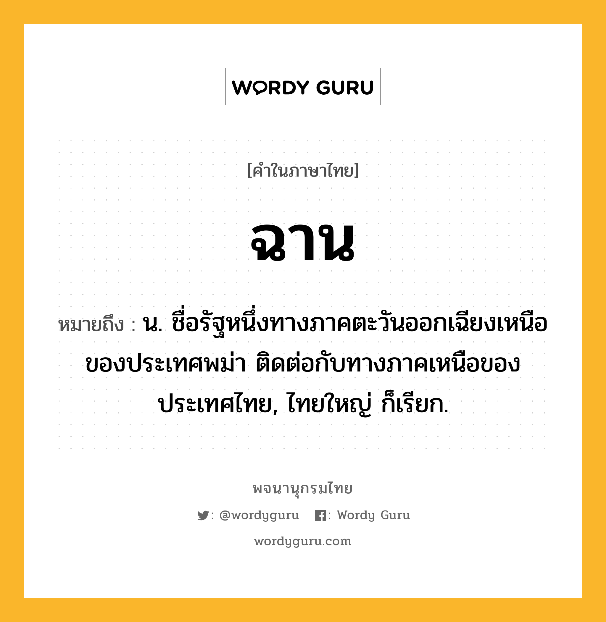 ฉาน หมายถึงอะไร?, คำในภาษาไทย ฉาน หมายถึง น. ชื่อรัฐหนึ่งทางภาคตะวันออกเฉียงเหนือของประเทศพม่า ติดต่อกับทางภาคเหนือของประเทศไทย, ไทยใหญ่ ก็เรียก.